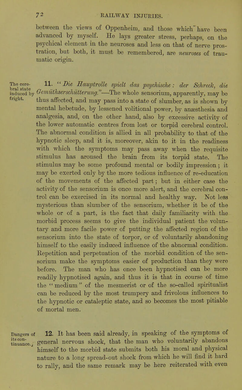 between the views of Oppenheim, and those which have been advanced by myself. He lays greater stress, perhaps, on the psychical element in the neuroses and less on that of nerve pros- tration, but both, it must be remembered, are neuroses of trau- matic origin. The cere- 11. Die Eauptrolle spielt das psychische : der SchrecJc, die induced by Gcmuthserschiltterung—The whole sensorium, apparently, may be fnght. thus affected, and may pass into a state of slumber, as is shown by mental hebetude, by lessened volitional power, by anaesthesia and analgesia, and, on the other hand, also by excessive activity of the lower automatic centres from lost or torpid cerebral control. The abnormal condition is allied in all probability to that of the hypnotic sleep, and it is, moreover, akin to it in the readiness with which the symptoms may pass away when the requisite stimulus has aroused the brain from its torpid state. The stimulus may be some profound mental or bodily impression; it may be exerted only by the more tedious influence of re-education of the movements of the affected part; but in either case the activity of the sensorium is once more alert, and the cerebral con- trol can be exercised in its normal and healthy way. Not less mysterious than slumber of the sensorium, whether it be of the whole or of a part, is the fact that daily familiarity with the morbid process seems to give the individual patient the volun- tary and more facile power of putting the affected region of the sensorium into the state of torpor, or of voluntarily abandoning himself to the easily induced influence of the abnormal condition. Repetition and perpetuation of the morbid condition of the sen- sorium make the symptoms easier of production than they were before. The man who has once been hypnotised can be more readily hypnotised again, and thus it is that in course of time the '' medium of the mesmerist or of the so-called spiritualist can be reduced by the most trumpery and frivolous influences to the hypnotic or cataleptic state, and so becomes the most pitiable of mortal men. Dangers of 12. It has been said already, in speaking of the symptoms of tinuan'ce.j general nervous shock, that the man who voluntarily abandons himself to the morbid state submits both his moral and physical nature to a long spread-out shock from which he will find it hard to rally, and the same remark may be here reiterated with even