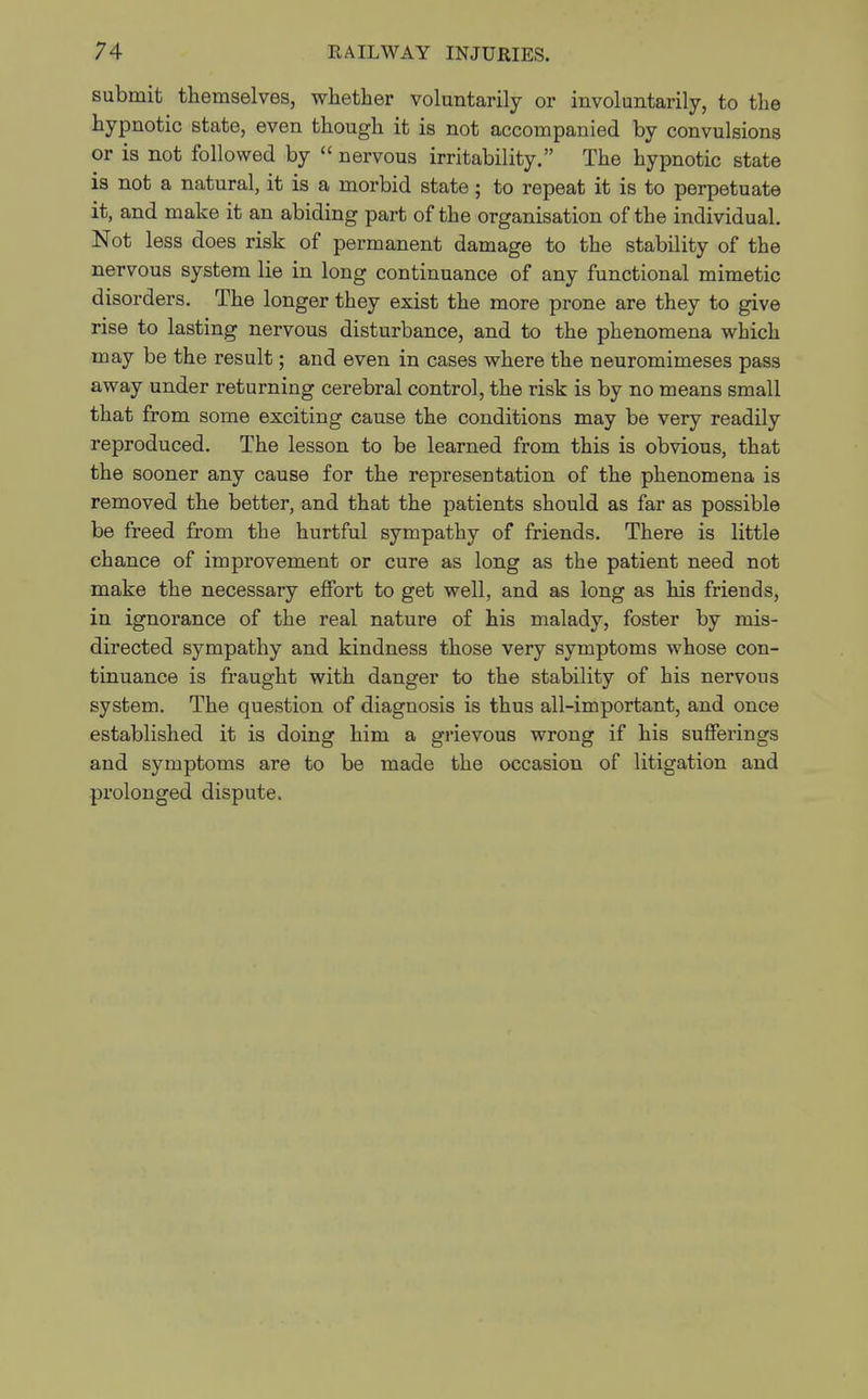 submit themselves, whether voluntarily or involuntarily, to the hypnotic state, even though it is not accompanied by convulsions or is not followed by  nervous irritability. The hypnotic state is not a natural, it is a morbid state; to repeat it is to perpetuate it, and make it an abiding part of the organisation of the individual. Not less does risk of permanent damage to the stability of the nervous system lie in long continuance of any functional mimetic disorders. The longer they exist the more prone are they to give rise to lasting nervous disturbance, and to the phenomena which may be the result; and even in cases where the neuromimeses pass away under returning cerebral control, the risk is by no means small that from some exciting cause the conditions may be very readily reproduced. The lesson to be learned from this is obvious, that the sooner any cause for the representation of the phenomena is removed the better, and that the patients should as far as possible be freed from the hurtful sympathy of friends. There is little chance of improvement or cure as long as the patient need not make the necessary effort to get well, and as long as his friends, in ignorance of the real nature of his malady, foster by mis- directed sympathy and kindness those very symptoms whose con- tinuance is fraught with danger to the stability of his nervous system. The question of diagnosis is thus all-important, and once established it is doing him a grievous wrong if his sufferings and symptoms are to be made the occasion of litigation and prolonged dispute.
