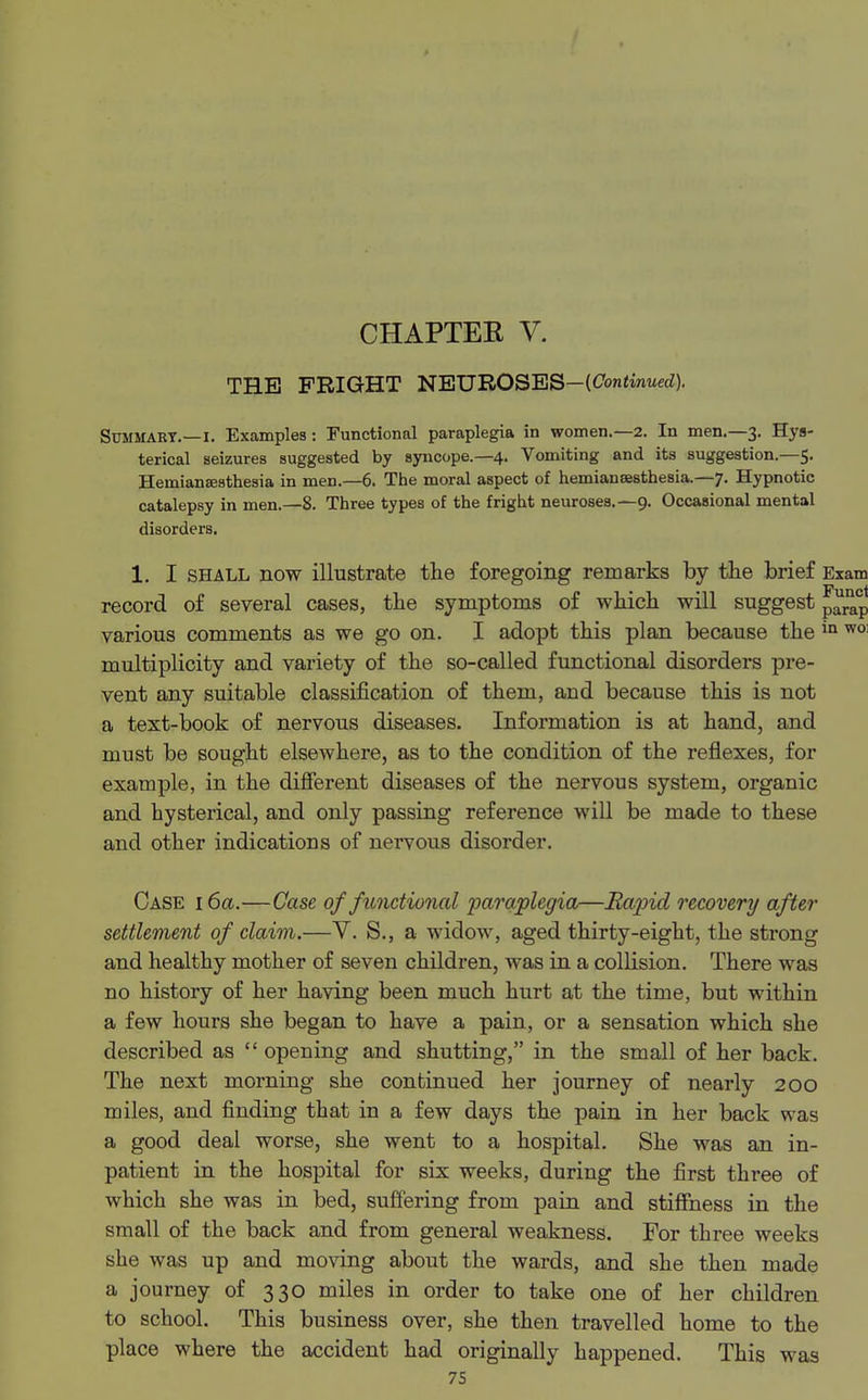 CHAPTEE V. THE FRIGHT NEUROSES— Summary.—I. Examples : Functional paraplegia in women.—2. In men.—3. Hys- terical seizures suggested by syncope.—4. Vomiting and its suggestion.—5. Heinianajsthesia in men.—6. The moral aspect of hemiansesthesia.—7. Hypnotic catalepsy in men.—8. Three types of the fright neuroses.—9. Occasional mental disorders. 1. I shall now illustrate the foregoing remarks by the brief Exam record of several cases, the symptoms of which will suggest various comments as we go on. I adopt this plan because the in wo: multiplicity and variety of the so-called functional disorders pre- vent any suitable classification of them, and because this is not a text-book of nervous diseases. Information is at hand, and must be sought elsewhere, as to the condition of the reflexes, for example, in the different diseases of the nervous system, organic and hysterical, and only passing reference will be made to these and other indications of nervous disorder. Case 16a.—Case of functional paraplegia—Rapid recovery after settlement of claim.—V. S., a widow, aged thirty-eight, the strong and healthy mother of seven children, was in a collision. There was no history of her having been much hurt at the time, but within a few hours she began to have a pain, or a sensation which she described as opening and shutting, in the small of her back. The next morning she continued her journey of nearly 200 miles, and finding that in a few days the pain in her back was a good deal worse, she went to a hospital. She was an in- patient in the hospital for six weeks, during the first three of which she was in bed, suffering from pain and stiffness in the small of the back and from general weakness. For three weeks she was up and moving about the wards, and she then made a journey of 330 miles in order to take one of her children to school. This business over, she then travelled home to the place where the accident had originally happened. This was