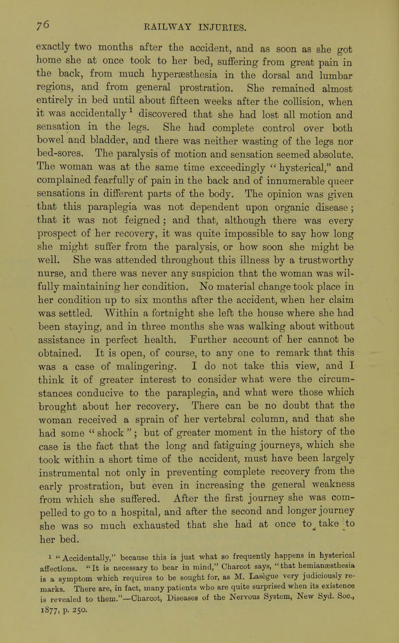 exactly two months after the accident, and as soon as she got home she at once took to her bed, suffering from great pain in the back, from much hyperesthesia in the dorsal and lumbar regions, and from general prostration. She remained almost entirely in bed until about fifteen weeks after the collision, when it was accidentally1 discovered that she had lost all motion and sensation in the legs. She had complete control over both bowel and bladder, and there was neither wasting of the legs nor bed -sores. The paralysis of motion and sensation seemed absolute. The woman was at the same time exceedingly hysterical, and complained fearfully of pain in the back and of innumerable queer sensations in different parts of the body. The opinion was given that this paraplegia was not dependent upon organic disease; that it was not feigned; and that, although there was every prospect of her recovery, it was quite impossible to say how long she might suffer from the paralysis, or how soon she might be well. She was attended throughout this illness by a trustworthy nurse, and there was never any suspicion that the woman was wil- fully maintaining her condition. No material change took place in her condition up to six months after the accident, when her claim was settled. Within a fortnight she left the house where she had been staying, and in three months she was walking about without assistance in perfect health. Further account of her cannot be obtained. It is open, of course, to any one to remark that this was a case of malingering. I do not take this view, and I think it of greater interest to consider what were the circum- stances conducive to the paraplegia, and what were those which brought about her recovery. There can be no doubt that the woman received a sprain of her vertebral column, and that she had some shock ; but of greater moment in the history of the case is the fact that the long and fatiguing journeys, which she took within a short time of the accident, must have been largely instrumental not only in preventing complete recovery from the early prostration, but even in increasing the general weakness from which she suffered. After the first journey she was com- pelled to go to a hospital, and after the second and longer journey she was so much exhausted that she had at once tov take to her bed. 1 Accidentally, because this is just what so frequently happens in hysterical affections. It is necessary to bear in mind, Charcot says, that hemianesthesia is a symptom which requires to be sought for, as M. Lasegue very judiciously re- marks. There are, in fact, many patients who are quite surprised when its existence is revealed to them.—Charcot, Diseases of the Nervous System, New Syd. Soc, 1877. P- 250.