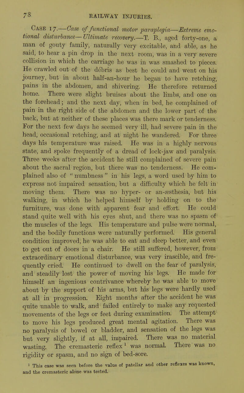Case i 7.—Case of functional motor paraplegia—Extreme emo- tional disturbance—Ultimate recovery.—T. B., aged forty-one, a man of gouty family, naturally very excitable, and able, as he said, to hear a pin drop in the next room, was in a very severe collision in which the carriage he was in was smashed to pieces. He crawled out of the debris as best he could and went on his journey, but in about half-an-hour he began to have retching, pains in the abdomen, and shivering. He therefore returned home. There were slight bruises about the limbs, and one on the forehead; and the next day, when in bed, he complained of pain in the right side of the abdomen and the lower part of the back, but at neither of these places was there mark or tenderness. For the next few days he seemed very ill, had severe pain in the head, occasional retching, and at night he wandered. For three days his temperature was raised. He was in a highly nervous state, and spoke frequently of a dread of lock-jaw and paralysis. Three weeks after the accident he still complained of severe pain about the sacral region, but there was no tenderness. He com- plained also of numbness in his legs, a word used by him to express not impaired sensation, but a difficulty which he felt in moving them. There was no hyper- or an-sesthesia, but his walking, in which he helped himself by holding on to the furniture, was done with apparent fear and effort. He could stand quite well with his eyes shut, and there was no spasm of the muscles of the legs. His temperature and pulse were normal, and the bodily functions were naturally performed. His general condition improved, he was able to eat and sleep better, and even to get out of doors in a chair. He still suffered, however, from extraordinary emotional disturbance, was very irascible, and fre- quently cried. He continued to dwell on the fear of paralysis, and steadily lost the power of moving his legs. He made for himself an ingenious contrivance whereby he was able to move about by the support of his arms, but his legs were hardly used at all in progression. Eight months after the accident he was quite unable to walk, and failed entirely to make any requested movements of the legs or feet during examination. The attempt to move his legs produced great mental agitation. There was no paralysis of bowel or bladder, and sensation of the legs was but very slightly, if at all, impaired. There was no material wasting. The cremasteric reflex1 was normal. There was no rigidity or spasm, and no sign of bed-sore. 1 This case was seen before the value of patellar and other reflexes was known, and the cremasteric alone was tested.
