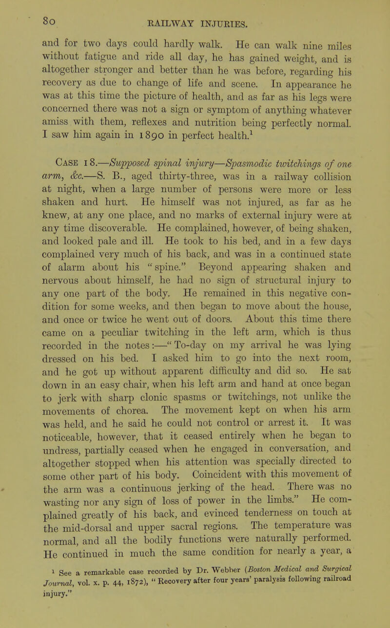 and for two days could hardly walk. He can walk nine miles without fatigue and ride all day, he has gained weight, and is altogether stronger and better than he was before, regarding his recovery as due to change of life and scene. In appearance he was at this time the picture of health, and as far as his legs were concerned there was not a sign or symptom of anything whatever amiss with them, reflexes and nutrition being perfectly normal. I saw him again in 1890 in perfect health.1 Case i 8.—Supposed spinal injury—Spasmodic twitchings of one arm, &c.—S. B., aged thirty-three, was in a railway collision at night, when a large number of persons were more or less shaken and hurt. He himself was not injured, as far as he knew, at any one place, and no marks of external injury were at any time discoverable. He complained, however, of being shaken, and looked pale and ill. He took to his bed, and in a few days complained very much of his back, and was in a continued state of alarm about his spine. Beyond appearing shaken and nervous about himself, he had no sign of structural injury to any one part of the body. He remained in this negative con- dition for some weeks, and then began to move about the house, and once or twice he went out of doors. About this time there came on a peculiar twitching in the left arm, which is thus recorded in the notes:—To-day on my arrival he was lying dressed on his bed. I asked him to go into the next room, and he got up without apparent difficulty and did so. He sat down in an easy chair, when his left arm and hand at once began to jerk with sharp clonic spasms or twitchings, not unlike the movements of chorea. The movement kept on when his arm was held, and he said he could not control or arrest it. It was noticeable, however, that it ceased entirely when he began to undress, partially ceased when he engaged in conversation, and altogether stopped when his attention was specially directed to some other part of his body. Coincident with this movement of the arm was a continuous jerking of the head. There was no wasting nor any sign of loss of power in the limbs. He com- plained greatly of his back, and evinced tenderness on touch at the mid-dorsal and upper sacral regions. The temperature was normal, and all the bodily functions were naturaUy performed. He continued in much the same condition for nearly a year, a 1 See a remarkable case recorded by Dr. Webber (Boston Medical and Surgical Journal, vol. x. p. 44, 1872), Recovery after four years' paralysis following railroad injury.