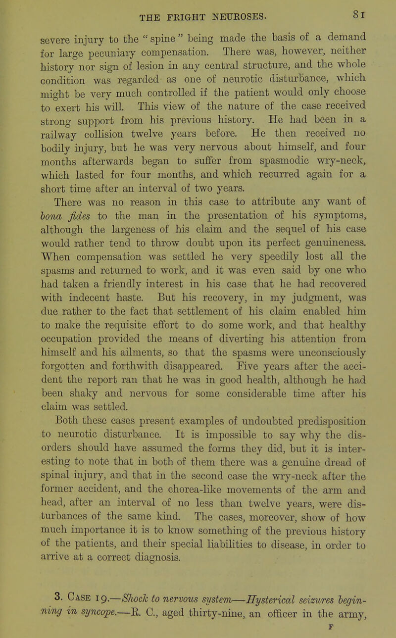 severe injury to the  spine  being made the basis of a demand for large pecuniary compensation. There was, however, neither history nor sign of lesion in any central structure, and the whole condition was regarded as one of neurotic disturbance, which might be very much controlled if the patient would only choose to exert his will. This view of the nature of the case received strong support from his previous history. He had been in a railway collision twelve years before. He then received no bodily injury, but he was very nervous about himself, and four months afterwards began to suffer from spasmodic wry-neck, which lasted for four months, and which recurred again for a short time after an interval of two years. There was no reason in this case to attribute any want of bona fides to the man in the presentation of his symptoms, although the largeness of his claim and the sequel of his case would rather tend to throw doubt upon its perfect genuineness. When compensation was settled he very speedily lost all the spasms and returned to work, and it was even said by one who had taken a friendly interest in his case that he had recovered with indecent haste. But his recovery, in my judgment, was due rather to the fact that settlement of his claim enabled him to make the requisite effort to do some work, and that healthy occupation provided the means of diverting his attention from himself and his ailments, so that the spasms were unconsciously forgotten and forthwith disappeared. Five years after the acci- dent the report ran that he was in good health, although he had been shaky and nervous for some considerable time after his claim was settled. Both these cases present examples of undoubted predisposition to neurotic disturbance. It is impossible to say why the dis- orders should have assumed the forms they did, but it is inter- esting to note that in both of them there was a genuine dread of spinal injury, and that in the second case the wry-neck after the former accident, and the chorea-like movements of the arm and head, after an interval of no less than twelve years, were dis- turbances of the same kind. The cases, moreover, show of how much importance it is to know something of the previous history of the patients, and their special liabilities to disease, in order to arrive at a correct diagnosis. 3. Case i 9.—Shock to nervous system—Hysterical seizures begin- ning in syncope.—R C, aged thirty-nine, an officer in the army, p