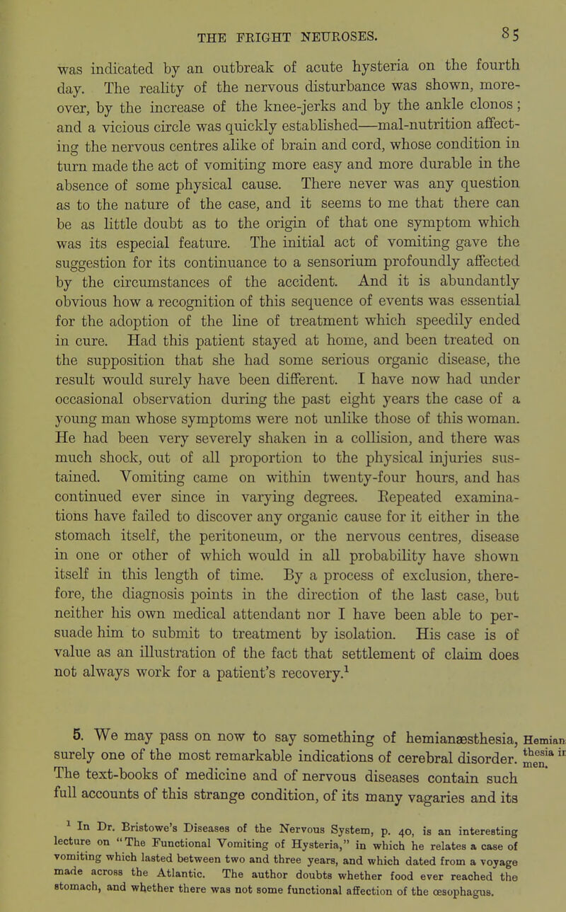 was indicated by an outbreak of acute hysteria on the fourth day. The reality of the nervous disturbance was shown, more- over, by the increase of the knee-jerks and by the ankle clonos; and a vicious circle was quickly established—mal-nutrition affect- ing the nervous centres alike of brain and cord, whose condition in turn made the act of vomiting more easy and more durable in the absence of some physical cause. There never was any question as to the nature of the case, and it seems to me that there can be as little doubt as to the origin of that one symptom which was its especial feature. The initial act of vomiting gave the suggestion for its continuance to a sensorium profoundly affected by the circumstances of the accident. And it is abundantly obvious how a recognition of this sequence of events was essential for the adoption of the line of treatment which speedily ended in cure. Had this patient stayed at home, and been treated on the supposition that she had some serious organic disease, the result would surely have been different. I have now had under occasional observation during the past eight years the case of a young man whose symptoms were not unlike those of this woman. He had been very severely shaken in a collision, and there was much shock, out of all proportion to the physical injuries sus- tained. Vomiting came on within twenty-four hours, and has continued ever since in varying degrees. Eepeated examina- tions have failed to discover any organic cause for it either in the stomach itself, the peritoneum, or the nervous centres, disease in one or other of which would in all probability have shown itself in this length of time. By a process of exclusion, there- fore, the diagnosis points in the direction of the last case, but neither his own medical attendant nor I have been able to per- suade him to submit to treatment by isolation. His case is of value as an illustration of the fact that settlement of claim does not always work for a patient's recovery.1 men. 5. We may pass on now to say something of hemianesthesia, Hemian surely one of the most remarkable indications of cerebral disorder. thesia The text-books of medicine and of nervous diseases contain such full accounts of this strange condition, of its many vagaries and its 1 In Dr. Bristowe's Diseases of the Nervous System, p. 40, is an interesting lecture on The Functional Vomiting of Hysteria, in which he relates a case of vomiting which lasted between two and three years, and which dated from a voyage made across the Atlantic. The author doubts whether food ever reached the stomach, and whether there was not some functional affection of the oesophagus.