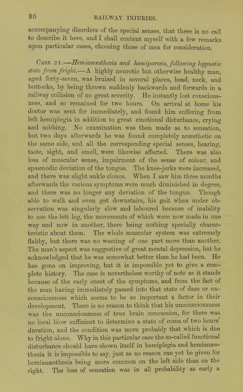 accompanying disorders of the special senses, that there is no call to describe it here, and I shall content myself with a few remarks upon particular cases, choosing those of men for consideration. Case 21.—Hemiancesthesia and hemiparesis, following hypnotic state from fright.—A highly neurotic but otherwise healthy man, aged forty-seven, was bruised in several places, head, neck, and buttocks, by beiug thrown suddenly backwards and forwards in a railway collision of no great severity. He instantly lost conscious- ness, and so remained for two hours. On arrival at home his doctor was sent for immediately, and found him suffering from left hemiplegia in addition to great emotional disturbance, crying and sobbing. No examination was then made as to sensation, but two days afterwards he was found completely anaesthetic on the same side, and all the corresponding special senses, hearing, taste, sight, and smell, were likewise affected. There was also loss of muscular sense, impairment of the sense of colour, and spasmodic deviation of the tongue. The knee-jerks were increased, and there was slight ankle clonos. When I saw him three months afterwards the various symptoms were much diminished in degree, and there was no longer any deviation of the tongue. Though able to walk and even get downstairs, his gait when under ob- servation was singularly slow and laboured because of inability to use the left leg, the movements of which were now made in one way and now in another, there being nothing specially charac- teristic about them. The whole muscular system was extremely flabby, but there was no wasting of one part more than another. The man's aspect was suggestive of great mental depression, but he acknowledged that he was somewhat better than he had been. He has gone on improving, but it is impossible yet to give a com- plete history. The case is nevertheless worthy of note as it stands because of the early onset of the symptoms, and from the fact of the man having immediately passed into that state of daze or un- consciousness which seems to be so important a factor in their development. There is no reason to think that his unconsciousness was the unconsciousness of true brain concussion, for there was no local blow sufficient to determine a state of coma of two hours' duration, and the condition was more probably that which is due to fright alone. Why in this particular case the so-called functional disturbance should have shown itself in hemiplegia and hemianes- thesia it is impossible to say, just as no reason can yet be given for hemianesthesia being more common on the left side than on the right. The loss of sensation was in all probability as early a