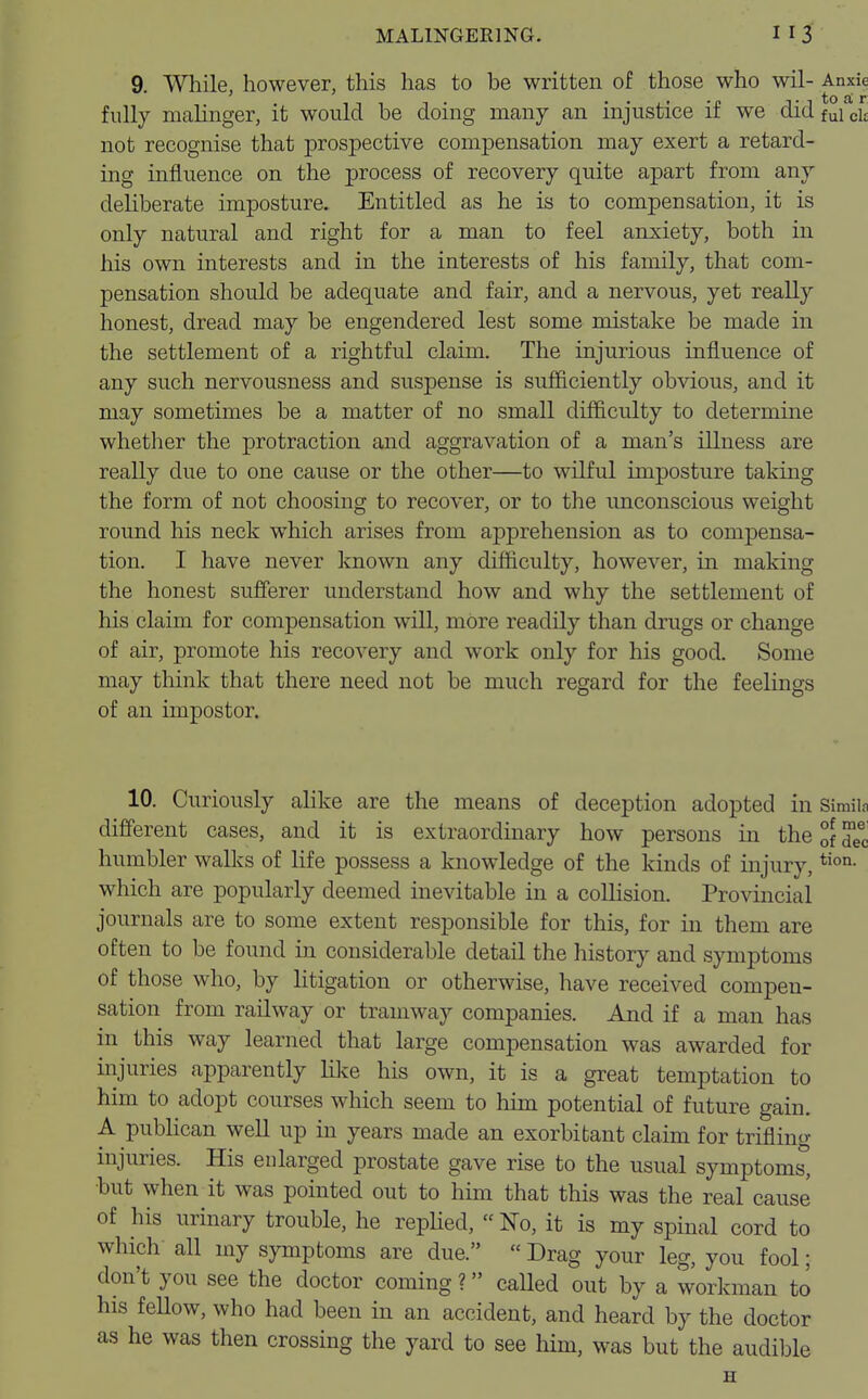 9. While, however, this has to be written of those who wil- Anxie • to a r fully malinger, it would be doing many an injustice if we did fui olt not recognise that prospective compensation may exert a retard- ing influence on the process of recovery quite apart from any deliberate imposture. Entitled as he is to compensation, it is only natural and right for a man to feel anxiety, both in his own interests and in the interests of his family, that com- pensation should be adequate and fair, and a nervous, yet really honest, dread may be engendered lest some mistake be made in the settlement of a rightful claim. The injurious influence of any such nervousness and suspense is sufficiently obvious, and it may sometimes be a matter of no small difficulty to determine whether the protraction and aggravation of a man's illness are really due to one cause or the other—to wilful imposture taking the form of not choosing to recover, or to the unconscious weight round his neck wdiich arises from apprehension as to compensa- tion. I have never known any difficulty, however, in making the honest sufferer understand how and why the settlement of his claim for compensation will, more readily than drugs or change of air, promote his recovery and work only for his good. Some may think that there need not be much regard for the feelings of an impostor. 10. Curiously alike are the means of deception adopted in Stalls different cases, and it is extraordinary how persons in the of d^c humbler walks of life possess a knowledge of the kinds of injury,tion- which are popularly deemed inevitable in a collision. Provincial journals are to some extent responsible for this, for in them are often to be found in considerable detail the history and symptoms of those who, by litigation or otherwise, have received compen- sation from railway or tramway companies. And if a man has in this way learned that large compensation was awarded for injuries apparently like his own, it is a great temptation to him to adopt courses which seem to him potential of future gain. A publican well up in years made an exorbitant claim for trifling injuries. His enlarged prostate gave rise to the usual symptoms, but when it was pointed out to him that this was the real cause of his urinary trouble, he replied,  No, it is my spinal cord to which all my symptoms are due.  Drag your leg, you fool; don't you see the doctor coming ? called out by a workman to his feUow, who had been in an accident, and heard by the doctor as he was then crossing the yard to see him, was but the audible H