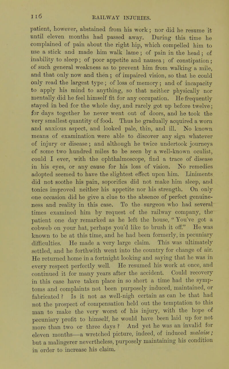 patient, however, abstained from his work; nor did he resume it until eleven months had passed away. During this time he complained of pain about the right hip, which compelled him to use a stick and made him walk lame ; of pain in the head; of inability to sleep; of poor appetite and nausea ; of constipation; of such general weakness as to prevent him from walking a mile, and that only now and then; of impaired vision, so that he could only read the largest type ; of loss of memory; and of incapacity to apply his mind to anything, so that neither physically nor mentally did he feel himself fit for any occupation. He frequently stayed in bed for the whole day, and rarely got up before twelve; for days together he never went out of doors, and he took the very smallest quantity of food. Thus he gradually acquired a worn and anxious aspect, and looked pale, thin, and ill. No known means of examination were able to discover any sign whatever of injury or disease; and although he twice undertook journeys of some two hundred miles to be seen by a well-known oculist, could I ever, with the ophthalmoscope, find a trace of disease in his eyes, or any cause for his loss of vision. No remedies adopted seemed to have the slightest effect upon him. Liniments did not soothe his pain, soporifics did not make him sleep, and tonics improved neither his appetite nor his strength. On only one occasion did he give a clue to the absence of perfect genuine- ness and reality in this case. To the surgeon who had several times examined him by request of the railway company, the patient one day remarked as he left the house, You've got a cobweb on your hat, perhaps you'd like to brush it off. He was known to be at this time, and he had been formerly, in pecuniary difficulties. He made a very large claim. This was ultimately settled, and he forthwith went into the country for change of air. He returned home in a fortnight looking and saying that he was in every respect perfectly well. He resumed his work at once, and continued it for many years after the accident. Could recovery in this case have taken place in so short a time had the symp- toms and complaints not been purposely induced, maintained, or fabricated ? Is it not as well-nigh certain as can be that had not the prospect of compensation held out the temptation to this man to make the very worst of his injury, with the hope of pecuniary profit to himself, he would have been laid up for not more than two or three days ? And yet he was an invalid for eleven months—a wretched picture, indeed, of induced malaise; but a malingerer nevertheless, purposely maintaining his condition in order to increase his claim.