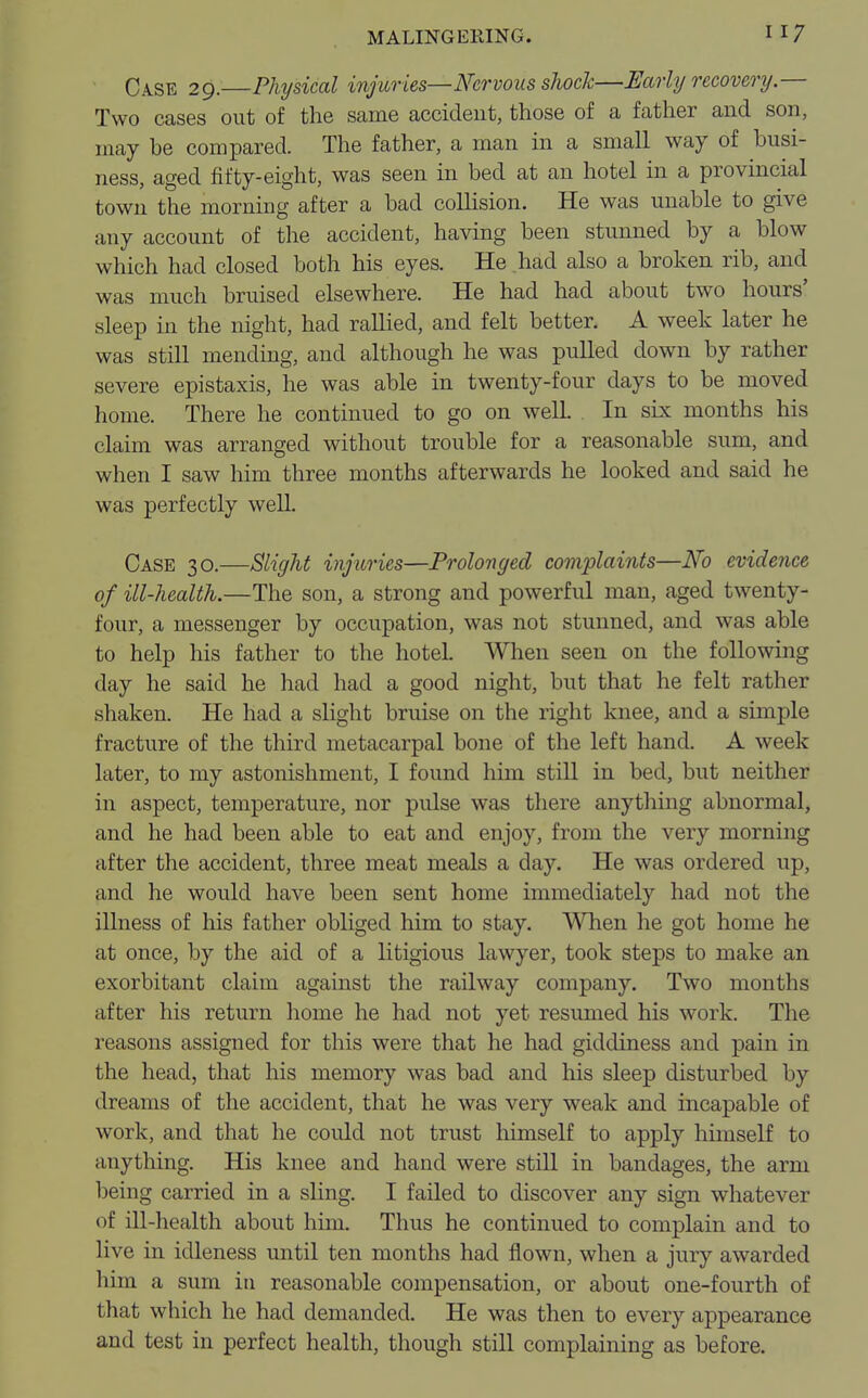 Ca.se 29. Physical injuries—Nervous shock—Early recovery.— Two cases out of the same accident, those of a father and son, may be compared. The father, a man in a small way of busi- ness, aged fifty-eight, was seen in bed at an hotel in a provincial town the morning after a bad collision. He was unable to give any account of the accident, having been stunned by a blow which had closed both his eyes. He had also a broken rib, and was much bruised elsewhere. He had had about two hours' sleep in the night, had rallied, and felt better. A week later he was still mending, and although he was pulled down by rather severe epistaxis, he was able in twenty-four days to be moved home. There he continued to go on well. In six months his claim was arranged without trouble for a reasonable sum, and when I saw him three months afterwards he looked and said he was perfectly well. Case 30.—Slight injuries—Prolonged complaints—No evidence of ill-health.—The son, a strong and powerful man, aged twenty- four, a messenger by occupation, was not stunned, and was able to help his father to the hotel. When seen on the following day he said he had had a good night, but that he felt rather shaken. He had a slight bruise on the right knee, and a simple fracture of the third metacarpal bone of the left hand. A week later, to my astonishment, I found him still in bed, but neither in aspect, temperature, nor pulse was there anything abnormal, and he had been able to eat and enjoy, from the very morning after the accident, three meat meals a day. He was ordered up, and he would have been sent home immediately had not the illness of his father obliged him to stay. When he got home he at once, by the aid of a litigious lawyer, took steps to make an exorbitant claim against the railway company. Two months after his return home he had not yet resumed his work. The reasons assigned for this were that he had giddiness and pain in the head, that his memory was bad and his sleep disturbed by dreams of the accident, that he was very weak and incapable of work, and that he could not trust himself to apply himself to anything. His knee and hand were still in bandages, the arm being carried in a sling. I failed to discover any sign whatever of ill-health about him. Thus he continued to complain and to live in idleness until ten months had flown, when a jury awarded him a sum in reasonable compensation, or about one-fourth of that which he had demanded. He was then to every appearance and test in perfect health, though still complaining as before.