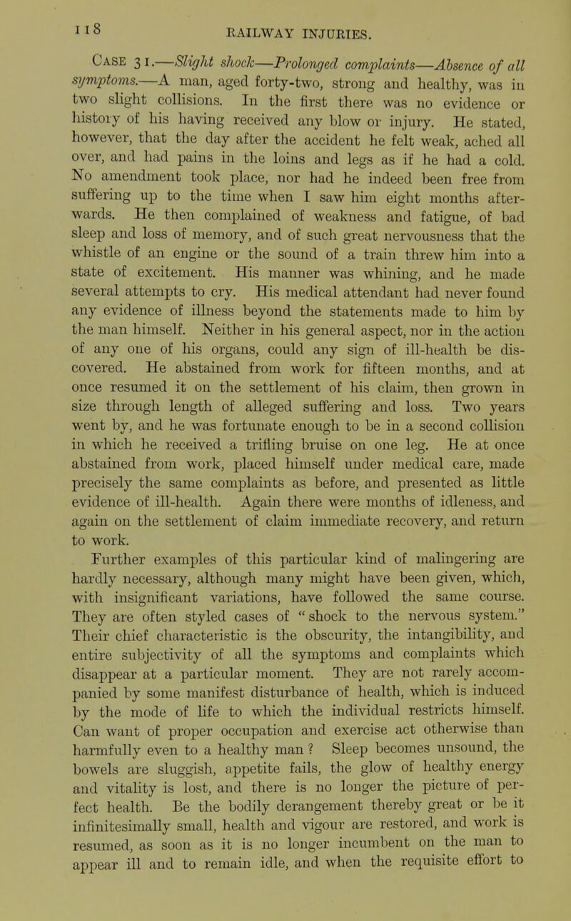 Case 31.—Slight shock—Prolonged complaints—Absence of all symptoms.—A man, aged forty-two, strong and healthy, was in two slight collisions. In the first there was no evidence or history of his having received any blow or injury. He stated, however, that the day after the accident he felt weak, ached all over, and had pains in the loins and legs as if he had a cold. No amendment took place, nor had he indeed been free from suffering up to the time when I saw him eight months after- wards. He then complained of weakness and fatigue, of bad sleep and loss of memory, and of such great nervousness that the whistle of an engine or the sound of a train threw him into a state of excitement. His manner was whining, and he made several attempts to cry. His medical attendant had never found any evidence of illness beyond the statements made to him by the man himself. Neither in his general aspect, nor in the action of any one of his organs, could any sign of ill-health be dis- covered. He abstained from work for fifteen months, and at once resumed it on the settlement of his claim, then grown in size through length of alleged suffering and loss. Two years went by, and he was fortunate enough to be in a second collision in which he received a trifling bruise on one leg. He at once abstained from work, placed himself under medical care, made precisely the same complaints as before, and presented as little evidence of ill-health. Again there were months of idleness, and again on the settlement of claim immediate recovery, and return to work. Further examples of this particular kind of malingering are hardly necessary, although many might have been given, which, with insignificant variations, have followed the same course. They are often styled cases of  shock to the nervous system. Their chief characteristic is the obscurity, the intangibility, and entire subjectivity of all the symptoms and complaints which disappear at a particular moment. They are not rarely accom- panied by some manifest disturbance of health, which is induced by the mode of life to which the individual restricts himself. Can want of proper occupation and exercise act otherwise than harmfully even to a healthy man ? Sleep becomes unsound, the bowels are sluggish, appetite fails, the glow of healthy energy and vitality is lost, and there is no longer the picture of per- fect health. Be the bodily derangement thereby great or be it infinitesimally small, health and vigour are restored, and work is resumed, as soon as it is no longer incumbent on the man to appear ill and to remain idle, and when the requisite effort to