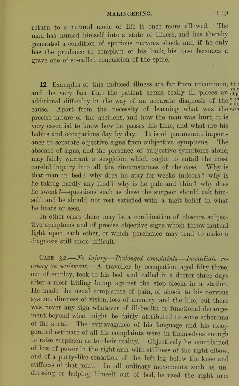 return to a natural mode of life is once more allowed. The man has nursed himself into a state of illness, and has thereby generated a condition of spurious nervous shock, and if he only has the prudence to complain of his back, his case becomes a grave one of so-called concussion of the spine. 12. Examples of this induced illness are far from uncommon, Reh and the very fact that the patient seems really ill places an 0bje additional difficulty in the way of an accurate diagnosis of the jjjfb cause. Apart from the necessity of learning what was the sym precise nature of the accident, and how the man was hurt, it is very essential to know how he passes his time, and what are his habits and occupations day by day. It is of paramount import- ance to separate objective signs from subjective symptoms. The absence of signs, and the presence of subjective symptoms alone, may fairly warrant a suspicion, which ought to entail the most careful inquiry into all the circumstances of the case. Why is that man in bed ? why does he stay for weeks indoors ? why is he talcing hardly any food ? why is he pale and thin ? why does he sweat ?—questions such as these the surgeon should ask him- self, and he should not rest satisfied with a tacit belief in what he hears or sees. In other cases there may be a combination of obscure subjec- tive symptoms and of precise objective signs which throw mutual light upon each other, or which perchance may tend to make a diagnosis still more difficult. Case 32.—No injury—Prolonged complaints—Immediate re- covery on settlement.—A traveller by occupation, aged fifty-three, out of employ, took to his bed and called in a doctor three days after a most trifling bump against the stop-blocks in a station. He made the usual complaints of pain, of shock to his nervous system, dimness of vision, loss of memory, and the like, but there was never any sign whatever of ill-health or functional derange- ment beyond what might be fairly attributed to some atheroma of the aorta. The extravagance of his language and his exag- gerated estimate of all his complaints were in themselves enough to raise suspicion as to their reality. Objectively he complained of loss of power in the right arm with stiffness of the right elbow, and of a putty-like sensation of the left leg below the knee and stiffness of that joint. In all ordinary movements, such' as un- dressing or helping himself out of bed, he used the right arm