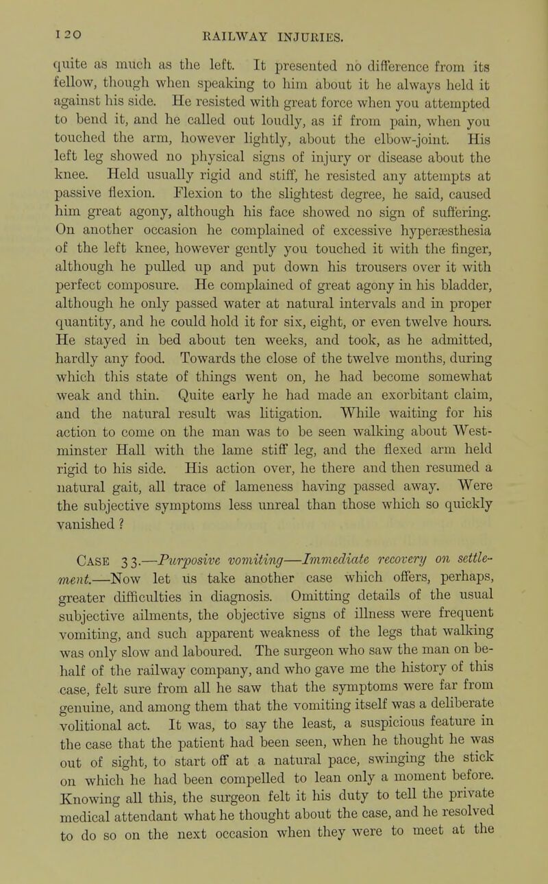 quite as much as the left. It presented no difference from its fellow, though when speaking to him about it he always held it against his side. He resisted with great force when you attempted to bend it, and he called out loudly, as if from pain, when you touched the arm, however lightly, about the elbow-joint. His left leg showed no physical signs of injury or disease about the knee. Held usually rigid and stiff, he resisted any attempts at passive flexion. Flexion to the slightest degree, he said, caused him great agony, although his face showed no sign of suffering. On another occasion he complained of excessive hyperesthesia of the left knee, however gently you touched it with the finger, although he pulled up and put down his trousers over it with perfect composure. He complained of great agony in his bladder, although he only passed water at natural intervals and in proper quantity, and he could hold it for six, eight, or even twelve hours. He stayed in bed about ten weeks, and took, as he admitted, hardly any food. Towards the close of the twelve months, during which this state of things went on, he had become somewhat weak and thin. Quite early he had made an exorbitant claim, and the natural result was litigation. While waiting for his action to come on the man was to be seen walking about West- minster Hall with the lame stiff leg, and the flexed arm held rigid to his side. His action over, he there and then resumed a natural gait, all trace of lameness having passed away. Were the subjective symptoms less unreal than those which so quickly vanished ? Case 33.—Purposive vomiting—Immediate recovery on settle- ment.—Now let us take another case which offers, perhaps, greater difficulties in diagnosis. Omitting details of the usual subjective ailments, the objective signs of illness were frequent vomiting, and such apparent weakness of the legs that walking was only slow and laboured. The surgeon who saw the man on be- half of the railway company, and who gave me the history of this case, felt sure from all he saw that the symptoms were far from genuine, and among them that the vomiting itself was a deliberate volitional act. It was, to say the least, a suspicious feature in the case that the patient had been seen, when he thought he was out of sight, to start off* at a natural pace, swinging the stick on which he had been compelled to lean only a moment before. Knowing aU this, the surgeon felt it his duty to tell the private medical attendant what he thought about the case, and he resolved to do so on the next occasion when they were to meet at the