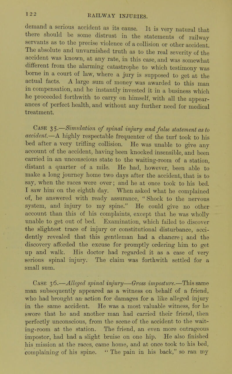 demand a serious accident as its cause. It is very natural that there should be some distrust in the statements of railway servants as to the precise violence of a collision or other accident. The absolute and unvarnished truth as to the real severity of the accident was known, at any rate, in this case, and was somewhat different from the alarming catastrophe to which testimony was borne in a court of law, where a jury is supposed to get at the actual facts. A large sum of money was awarded to this man in compensation, and he instantly invested it in a business whicli he proceeded forthwith to carry on himself, with all the appear- ances of perfect health, and without any further need for medical treatment. Case 35.—Simulation of spinal injury and false statement as to accident—A highly respectable frequenter of the turf took to his bed after a very trifling collision. He was unable to give any account of the accident, having been knocked insensible, and been carried in an unconscious state to the waiting-room of a station, distant a quarter of a mile. He had, however, been able to make a long journey home two days after the accident, that is to say, when the races were over; and he at once took to his bed. I saw him on the eighth day. When asked what he complained of, he answered with ready assurance, Shock to the nervous system, and injury to my spine. He could give no other account than this of his complaints, except that he was wholly unable to get out of bed. Examination, which failed to discover the slightest trace of injury or constitutional disturbance, acci- dently revealed that this gentleman had a chancre; and the discovery afforded the excuse for promptly ordering him to get up and walk. His doctor had regarded it as a case of very serious spinal injury. The claim was forthwith settled for a small sum. Case 36.—Alleged spinal injury—Gross imposture.—This same man subsequently appeared as a witness on behalf of a friend, who had brought an action for damages for a like alleged injury in the same accident. He was a most valuable witness, for he swore that he and another man had carried their friend, then perfectly unconscious, from the scene of the accident to the wait- ing-room at the station. The friend, an even more outrageous impostor, had had a slight bruise on one hip. He also finished his mission at the races, came home, and at once took to his bed, complaining of his spine.  The pain in his back, so ran my
