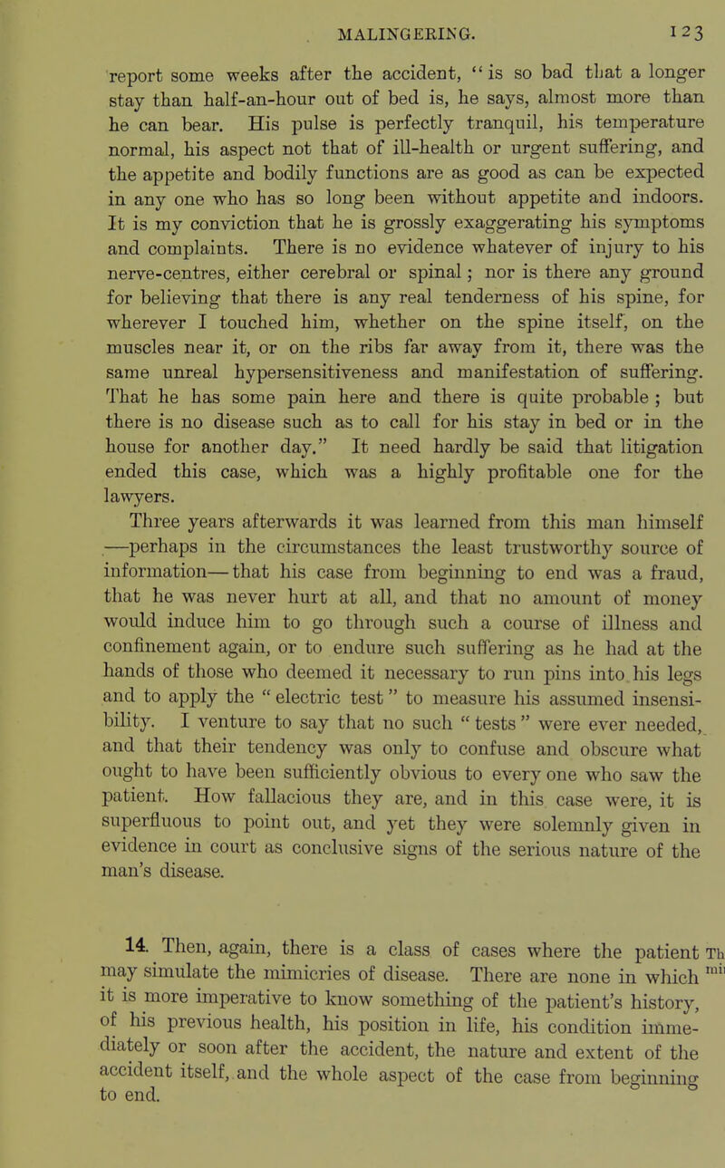 report some weeks after the accident, is so bad that a longer stay than half-an-hour out of bed is, he says, almost more than he can bear. His pulse is perfectly tranquil, his temperature normal, his aspect not that of ill-health or urgent suffering, and the appetite and bodily functions are as good as can be expected in any one who has so long been without appetite and indoors. It is my conviction that he is grossly exaggerating his symptoms and complaints. There is no evidence whatever of injury to his nerve-centres, either cerebral or spinal; nor is there any ground for believing that there is any real tenderness of his spine, for wherever I touched him, whether on the spine itself, on the muscles near it, or on the ribs far away from it, there was the same unreal hypersensitiveness and manifestation of suffering. That he has some pain here and there is quite probable ; but there is no disease such as to call for his stay in bed or in the house for another day. It need hardly be said that litigation ended this case, which was a highly profitable one for the lawyers. Three years afterwards it was learned from this man himself —perhaps in the circumstances the least trustworthy source of information—that his case from beginning to end was a fraud, that he was never hurt at all, and that no amount of money would induce him to go through such a course of illness and confinement again, or to endure such suffering as he had at the hands of those who deemed it necessary to run pins into his legs and to apply the  electric test to measure his assumed insensi- bility. I venture to say that no such  tests  were ever needed, and that their tendency was only to confuse and obscure what ought to have been sufficiently obvious to every one who saw the patient. How fallacious they are, and in this case were, it is superfluous to point out, and yet they were solemnly given in evidence in court as conclusive signs of the serious nature of the man's disease. 14. Then, again, there is a class of cases where the patient Th may simulate the mimicries of disease. There are none in which mh it is more imperative to know something of the patient's history, of his previous health, his position in life, his condition imme- diately or soon after the accident, the nature and extent of the accident itself, and the whole aspect of the case from beginning to end.