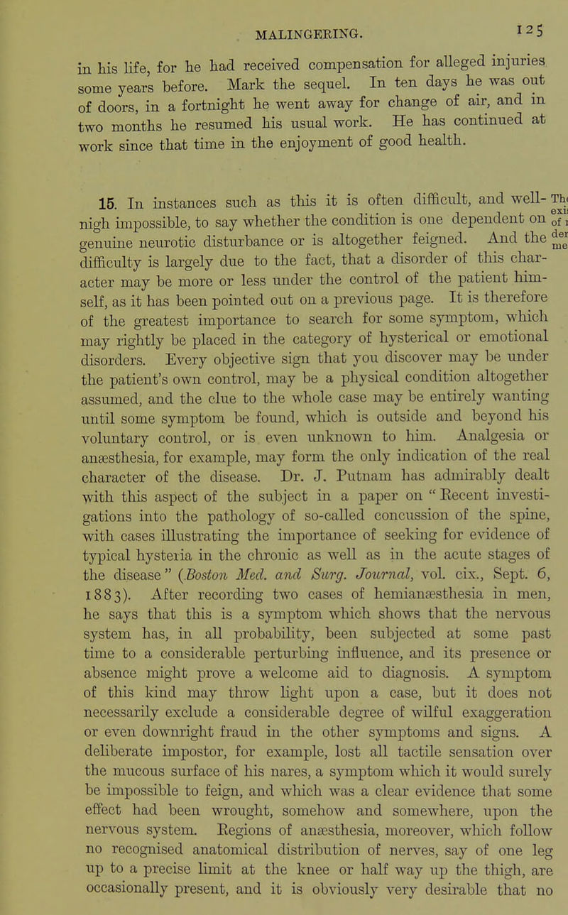 in his life, for he had received compensation for alleged injuries some years before. Mark the sequel. In ten days he was out of doors, in a fortnight he went away for change of air, and m two months he resumed his usual work. He has continued at work since that time in the enjoyment of good health. 15. In instances such as this it is often difficult, and well- Th« nigh impossible, to say whether the condition is one dependent on If, genuine neurotic disturbance or is altogether feigned. And the difficulty is largely due to the fact, that a disorder of this char- acter may be more or less under the control of the patient him- self, as it has been pointed out on a previous page. It is therefore of the greatest importance to search for some symptom, which may rightly be placed in the category of hysterical or emotional disorders. Every objective sign that you discover may be under the patient's own control, may be a physical condition altogether assumed, and the clue to the whole case may be entirely wanting until some symptom be found, which is outside and beyond his voluntary control, or is even unknown to him. Analgesia or ansesthesia, for example, may form the only indication of the real character of the disease. Dr. J. Putnam has admirably dealt with this aspect of the subject in a paper on  Eecent investi- gations into the pathology of so-called concussion of the spine, with cases illustrating the importance of seeking for evidence of typical hysteria in the chronic as well as in the acute stages of the disease (.Boston Med. and Surg. Journal, vol. cix., Sept. 6, 1883). After recording two cases of hemianesthesia in men, he says that this is a symptom which shows that the nervous system has, in all probability, been subjected at some past time to a considerable perturbing influence, and its presence or absence might prove a welcome aid to diagnosis. A symptom of this kind may throw light upon a case, but it does not necessarily exclude a considerable degree of wilful exaggeration or even downright fraud in the other symptoms and signs. A deliberate impostor, for example, lost all tactile sensation over the mucous surface of his nares, a symptom which it would surely be impossible to feign, and which was a clear evidence that some effect had been wrought, somehow and somewhere, upon the nervous system. Eegions of anaesthesia, moreover, which follow no recognised anatomical distribution of nerves, say of one leg up to a precise limit at the knee or half way up the thigh, are occasionally present, and it is obviously very desirable that no