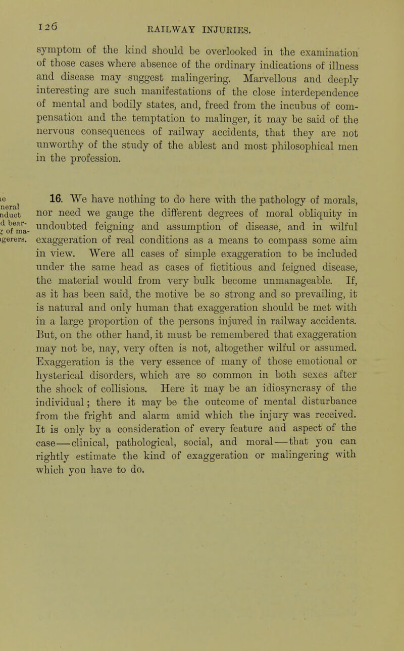 symptom of the kind should be overlooked in the examination of those cases where absence of the ordinary indications of illness and disease may suggest malingering. Marvellous and deeply interesting are such manifestations of the close interdependence of mental and bodily states, and, freed from the incubus of com- pensation and the temptation to malinger, it may be said of the nervous consequences of railway accidents, that they are not unworthy of the study of the ablest and most philosophical men in the profession. 10 ^ 16. We have nothing to do here with the pathology of morals, nduct nor need we gauge the different degrees of moral obliquity in ^/ma- undoubted feigning and assumption of disease, and in wilful igerers. exaggeration of real conditions as a means to compass some aim in view. Were all cases of simple exaggeration to be included under the same head as cases of fictitious and feigned disease, the material would from very bulk become unmanageable. If, as it has been said, the motive be so strong and so prevailing, it is natural and only human that exaggeration should be met with in a large proportion of the persons injured in railway accidents. But, on the other hand, it must be remembered that exaggeration may not be, nay, very often is not, altogether wilful or assumed. Exaggeration is the very essence of many of those emotional or hysterical disorders, which are so common in both sexes after the shock of collisions. Here it may be an idiosyncrasy of the individual; there it may be the outcome of mental disturbance from the fright and alarm amid which the injury was received. It is only by a consideration of every feature and aspect of the case—clinical, pathological, social, and moral—that you can rightly estimate the kind of exaggeration or malingering with which you have to do.