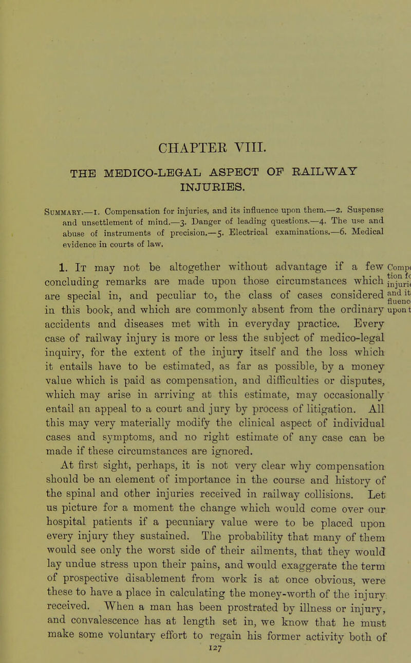CHAPTEK VIII. THE MEDICO-LEGAL ASPECT OP RAILWAY INJURIES. Summary.—I. Compensation for injuries, and its influence upon thera.—2. Suspense and unsettlement of mind.—3. Danger of leading questions.—4. The use and abuse of instruments of precision.—5. Electrical examinations.—6. Medical evidence in courts of law. 1. It may not be altogether without advantage if a few Comp< concluding remarks are made upon those circumstances which ^1^ are special in, and peculiar to, the class of cases considered in this book, and which are commonly absent from the ordinary upon t accidents and diseases met with in everyday practice. Every case of railway injury is more or less the subject of medico-legal inquiry, for the extent of the injury itself and the loss which it entails have to be estimated, as far as possible, by a money value which is paid as compensation, and difficulties or disputes, which may arise in arriving at this estimate, may occasionally entail an appeal to a court and jury by process of litigation. All this may very materially modify the clinical aspect of individual cases and symptoms, and no right estimate of any case can be made if these circumstances are ignored. At first sight, perhaps, it is not very clear why compensation should be an element of importance in the course and history of the spinal and other injuries received in railway collisions. Let us picture for a moment the change which would come over our hospital patients if a pecuniary value were to be placed upon every injury they sustained. The probability that many of them would see only the worst side of their ailments, that they would lay undue stress upon their pains, and would exaggerate the term of prospective disablement from work is at once obvious, were these to have a place in calculating the money-worth of the injury received. When a man has been prostrated by illness or injury, and convalescence has at length set in, we know that he must make some voluntary effort to regain his former activity both of