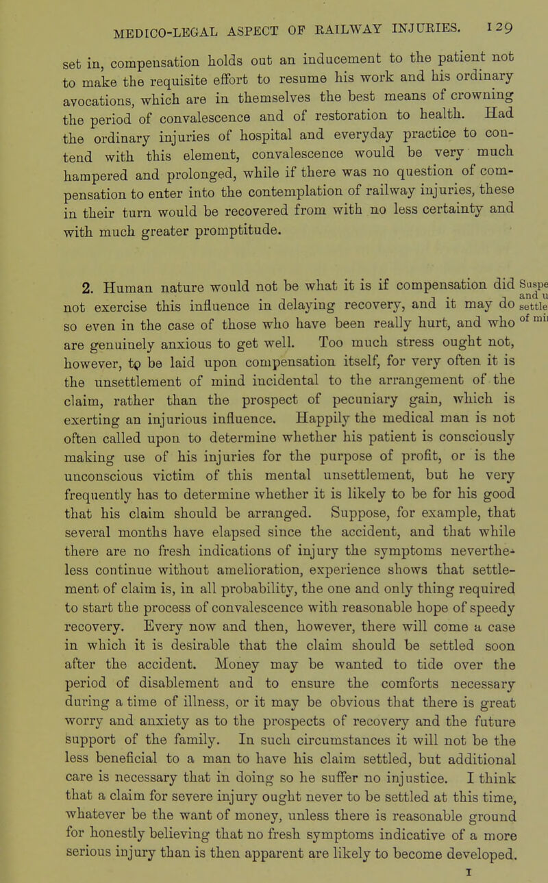 set in, compensation holds out an inducement to the patient not to make the requisite effort to resume his work and his ordinary avocations, which are in themselves the best means of crowning the period of convalescence and of restoration to health. Had the ordinary injuries of hospital and everyday practice to con- tend with this element, convalescence would be very much hampered and prolonged, while if there was no question of com- pensation to enter into the contemplation of railway injuries, these in their turn would be recovered from with no less certainty and with much greater promptitude. 2 Human nature would not be what it is if compensation did Suspe 1 t • 1 j and u not exercise this influence m delaying recovery, and it may do settle so even in the case of those who have been really hurt, and who of m11 are genuinely anxious to get well. Too much stress ought not, however, tp be laid upon compensation itself, for very often it is the unsettlement of mind incidental to the arrangement of the claim, rather than the prospect of pecuniary gain, which is exerting an injurious influence. Happily the medical man is not often called upon to determine whether his patient is consciously making use of his injuries for the purpose of profit, or is the unconscious victim of this mental unsettlement, but he very frequently has to determine whether it is likely to be for his good that his claim should be arranged. Suppose, for example, that several months have elapsed since the accident, and that while there are no fresh indications of injury the symptoms neverthe* less continue without amelioration, experience shows that settle- ment of claim is, in all probability, the one and only thing required to start the process of convalescence with reasonable hope of speedy recovery. Every now and then, however, there will come a case in which it is desirable that the claim should be settled soon after the accident. Money may be wanted to tide over the period of disablement and to ensure the comforts necessary during a time of illness, or it may be obvious that there is great worry and anxiety as to the prospects of recovery and the future support of the family. In such circumstances it will not be the less beneficial to a man to have his claim settled, but additional care is necessary that in doing so he suffer no injustice. I think that a claim for severe injury ought never to be settled at this time, whatever be the want of money, unless there is reasonable ground for honestly believing that no fresh symptoms indicative of a more serious injury than is then apparent are likely to become developed. 1