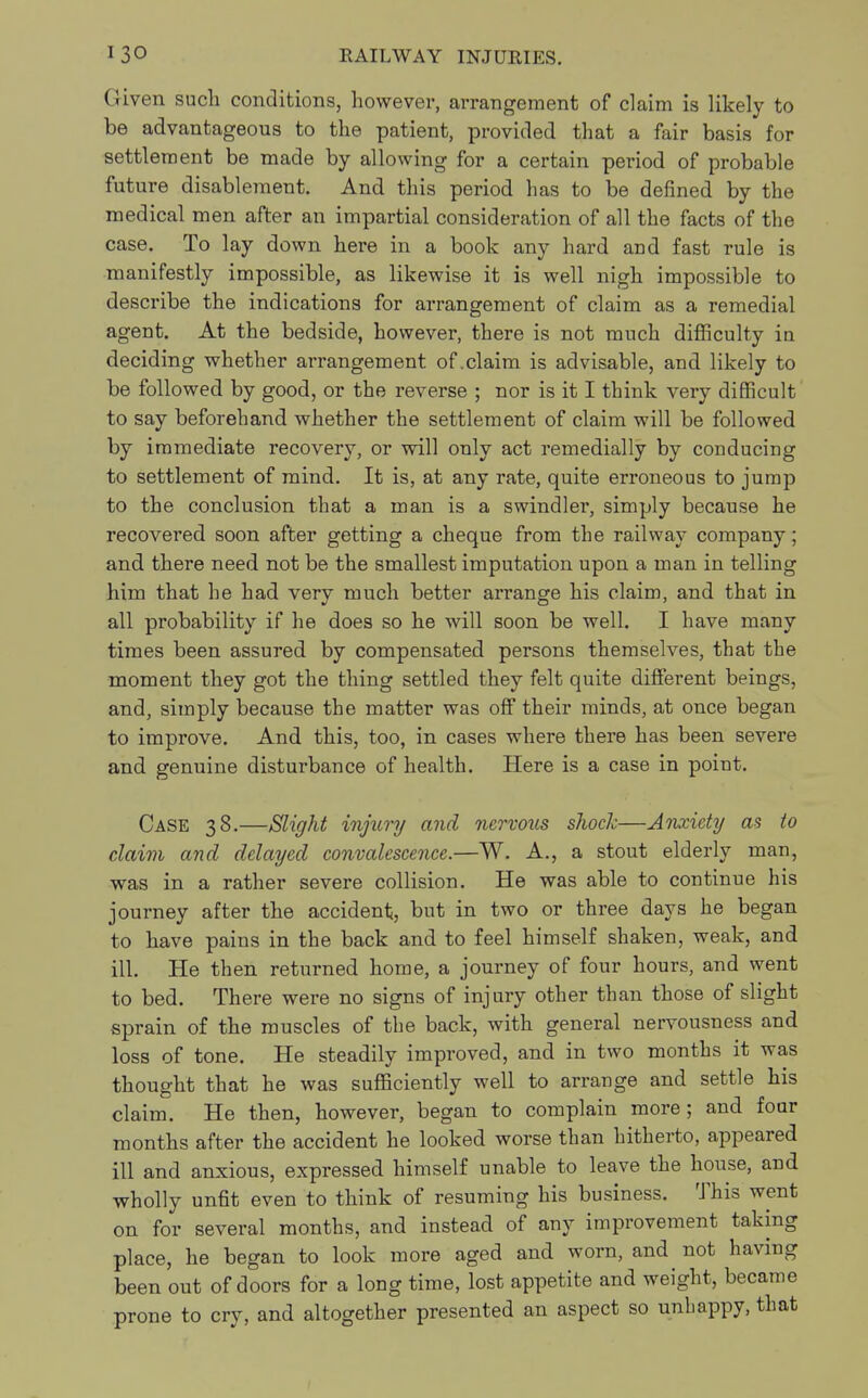 Given such conditions, however, arrangement of claim is likely to be advantageous to the patient, provided that a fair basis for settlement be made by allowing for a certain period of probable future disablement. And this period has to be defined by the medical men after an impartial consideration of all the facts of the case. To lay down here in a book any hard and fast rule is manifestly impossible, as likewise it is well nigh impossible to describe the indications for arrangement of claim as a remedial agent. At the bedside, however, there is not much difficulty in deciding whether arrangement of .claim is advisable, and likely to be followed by good, or the reverse ; nor is it I think very difficult to say beforehand whether the settlement of claim will be followed by immediate recovery, or will only act remedially by conducing to settlement of mind. It is, at any rate, quite erroneous to jump to the conclusion that a man is a swindler, simply because he recovered soon after getting a cheque from the railway company; and there need not be the smallest imputation upon a man in telling him that he had very much better arrange his claim, and that in all probability if he does so he will soon be well. I have many times been assured by compensated persons themselves, that the moment they got the thing settled they felt quite different beings, and, simply because the matter was off their minds, at once began to improve. And this, too, in cases where there has been severe and genuine disturbance of health. Here is a case in point. Case 38.—Slight injury and nervous shock—Anxiety as to claim and delayed convalescence.—W. A., a stout elderly man, was in a rather severe collision. He was able to continue his journey after the accident, but in two or three days he began to have pains in the back and to feel himself shaken, weak, and ill. He then returned home, a journey of four hours, and went to bed. There were no signs of injury other than those of slight sprain of the muscles of the back, with general nervousness and loss of tone. He steadily improved, and in two months it was thought that he was sufficiently well to arrange and settle his claim. He then, however, began to complain more; and four months after the accident he looked worse than hitherto, appeared ill and anxious, expressed himself unable to leave the house, and wholly unfit even to think of resuming his business. This went on for several months, and instead of any improvement taking place, he began to look more aged and worn, and not having been out of doors for a long time, lost appetite and weight, became prone to cry, and altogether presented an aspect so unhappy, that