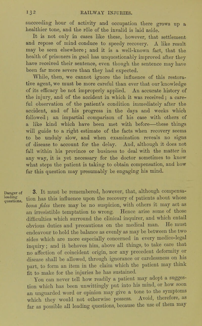 succeeding hour of activity and occupation there grows up a healthier tone, and the role of the invalid is laid aside. It is not only in cases like these, however, that settlement and repose of mind conduce to speedy recovery. A like result may be seen elsewhere; and it is a well-known fact, that the health of prisoners in gaol has unquestionably improved after they have received their sentence, even though the sentence may have been far more severe than they had expected. While, then, we cannot ignore the influence of this restora- tive agent, we must be more careful than ever that our knowledge of its efficacy be not improperly applied. An accurate history of the injury, and of the accident in which it was received; a care- ful observation of the patient's condition immediately after the accident, and of his progress in the days and weeks which followed; an impartial comparison of his case with others of a like kind which have been met with before—these things will guide to a right estimate of the facts when recovery seems to be unduly slow, aud when examination reveals no signs of disease to account for the delay. And, although it does not fall within his province or business to deal with the matter in any way, it is yet necessary for the doctor sometimes to know what steps the patient is taking to obtain compensation, and how far this question may presumably be engaging his mind. Danger of 3. It must be remembered, however, that, although compensa- leading tion ^ this influence upon the recovery of patients about whose (j vies lions, ^- t bona fides there may be no suspicion, with others it may act as an irresistible temptation to wrong. Hence arise some of those difficulties which surround the clinical inquirer, and which entail obvious duties and precautions on the medical man. He must endeavour to hold the balance as evenly as may be between the two sides which are more especially concerned in every medico-legal inquiry; and it behoves him, above all tilings, to take care that no affection of coincident origin, nor any precedent deformity or disease shall be allowed, through ignorance or carelessness on his part, to form an item in the claim which the patient may think fit to make for the injuries he has sustained. You can never tell how readily a patient may adopt a sugges- tion which has been unwittingly put into his mind, or how soon an unguarded word or opinion may give a tone to the symptoms which they would not otherwise possess. Avoid, therefore, as far as possible all leading questions, because the use of them may