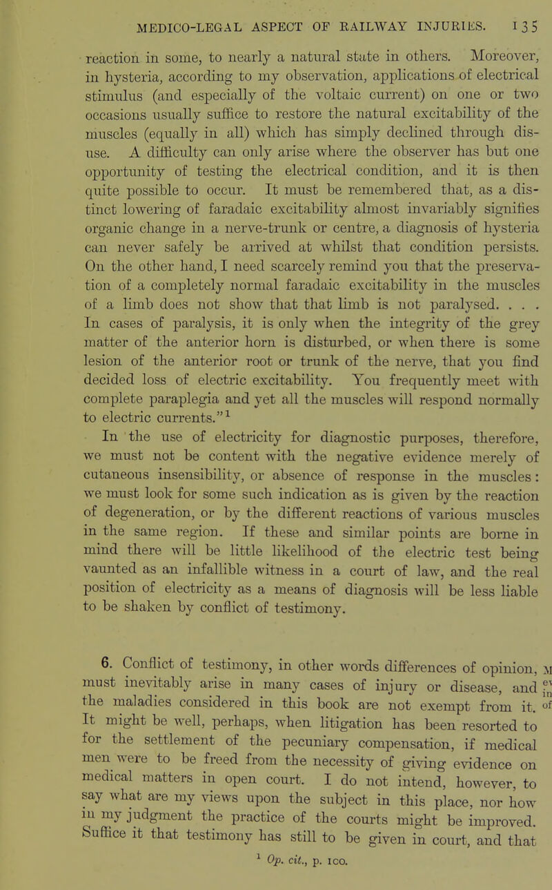 reaction in some, to nearly a natural state in others. Moreover, in hysteria, according to my observation, applications of electrical stimulus (and especially of the voltaic current) on one or two occasions usually suffice to restore the natural excitability of the muscles (equally in all) which has simply declined through dis- use. A difficulty can only arise where the observer has but one opportunity of testing the electrical condition, and it is then quite possible to occur. It must be remembered that, as a dis- tinct lowering of faradaic excitability almost invariably signifies organic change in a nerve-trunk or centre, a diagnosis of hysteria can never safely be arrived at whilst that condition persists. On the other hand, I need scarcely remind you that the preserva- tion of a completely normal faradaic excitability in the muscles of a limb does not show that that limb is not paralysed. . . . In cases of paralysis, it is only when the integrity of the grey matter of the anterior horn is disturbed, or when there is some lesion of the anterior root or trunk of the nerve, that you find decided loss of electric excitability. You frequently meet with complete paraplegia and yet all the muscles will respond normally to electric currents.1 In the use of electricity for diagnostic purposes, therefore, we must not be content with the negative evidence merely of cutaneous insensibility, or absence of response in the muscles: we must look for some such indication as is given by the reaction of degeneration, or by the different reactions of various muscles in the same region. If these and similar points are borne in mind there will be little likelihood of the electric test being vaunted as an infallible witness in a court of law, and the real position of electricity as a means of diagnosis will be less liable to be shaken by conflict of testimony. 6. Conflict of testimony, in other words differences of opinion, m must inevitably arise in many cases of injury or disease, and f„ the maladies considered in this book are not exempt from it. ° It might be well, perhaps, when litigation has been resorted to for the settlement of the pecuniary compensation, if medical men were to be freed from the necessity of giving evidence on medical matters in open court. I do not intend, however, to say what are my views upon the subject in this place, nor how in my judgment the practice of the courts might be improved. Suffice it that testimony has still to be given in court, and that 1 Op. cit., p. ico.