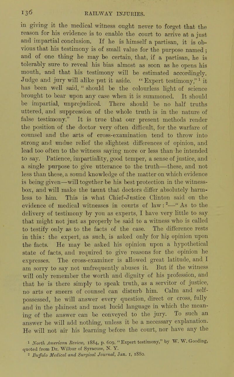 ill giving it the medical witness ought never to forget that the reason for his evidence is to enable the court to arrive at a just and impartial conclusion. If he is himself a partisan, it is ob- vious that his testimony is of small value for the purpose named; and of one thing he may be certain, that, if a partisan, he is tolerably sure to reveal his bias almost as soon as he opens his mouth, and that his testimony will be estimated accordingly. Judge and jury will alike put it aside.  Expert testimony,1 it has been well said,  should be the colourless light of science brought to bear upon any case when it is summoned. It should be impartial, unprejudiced. There should be no half truths uttered, and suppression of the whole truth is in the nature of false testimony. It is true that our present methods render the position of the doctor very often difficult, for the warfare of counsel and the arts of cross-examination tend to throw into strong and undue relief the slightest differences of opinion, and lead too often to the witness saying more or less than he intended to say. Patience, impartiality, good temper, a sense of justice, and a single purpose to give utterance to the truth—these, and not less than these, a sound knowledge of the matter on which evidence is being given—will together be his best protection in the witness- box, and will make the taunt that doctors differ absolutely harm- less to him. This is what Chief-Justice Clinton said on the evidence of medical witnesses in courts of law:2— As to the delivery of testimony by you as experts, I have very little to say that might not just as properly be said to a witness who is called to testify only as to the facts of the case. The difference rests in this: the expert, as such, is asked only for his opinion upon the facts. He may be asked his opinion upon a hypothetical state of facts, and required to give reasons for the opinion he expresses. The cross-examiner is allowed great latitude, and I am sorry to say not unfrequently abuses it. But if the witness will only remember the worth and dignity of his profession, and that he is there simply to speak truth, as a servitor of justice, no arts or sneers of counsel can disturb him. Calm and self- possessed, he will answer every question, direct or cross, fully and in the plainest and most lucid language in which the mean- ing of the answer can be conveyed to the jury. To such an answer he will add nothing, unless it be a necessary explanation. He will not air his learning before the court, nor have any the 1 North American Review, 1884, p. 609, Expert testimony, by W. W. Gooding, quoted from Dr. Wilbur of Syracuse, N. Y. 2 Buffalo Medical and Surgical Journal, Jan. t, 1880.