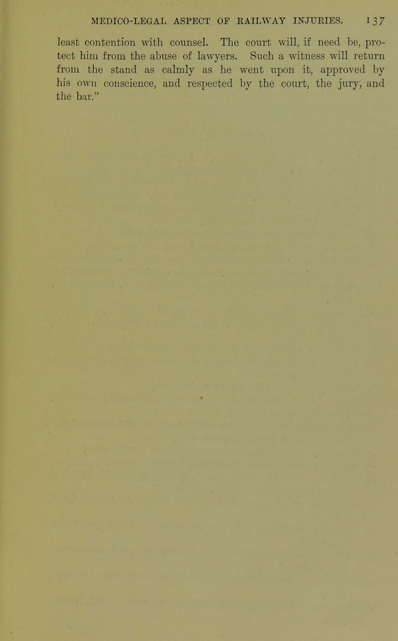 least contention with counsel. The court will, if need be, pro- tect him from the abuse of lawyers. Such a witness will return from the stand as calmly as he went upon it, approved by his own conscience, and respected by the court, the jury, and the bar.