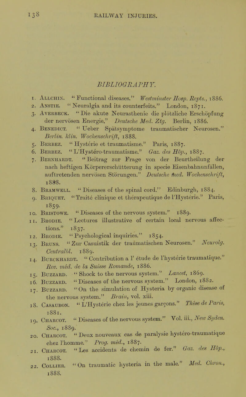 BIBLIOGRAPHY. 1. Allchin.  Functional diseases. Westminster Hasp. Repts., 1886. 2. Anstie.  Neuralgia and its counterfeits. London, 1871. 3. Averbeck.  Die akute Neurasthenie die plbtzliche Erschopfung der nervosen Energie. Deutsche Med. Ztg. Berlin, 1886. 4. Benedict.  Ueber Spatsymptome traumatischer Neurosen. Berlin. Min. Wochenschrift, 1888. 5. Berbez.  Hysterie et traumatisme. Paris, 1887. 6. Berbez.  L'Hystdro-traumatisme. Gaz. des Hop., 1887. 7. Bernhardt.  Beitrag zur Frage von der Beurtheilung der nach heftigen Korperersclnitterung in specie Eisenbahnunfallen, auftretenden nervosen Storungen. Deutsche Hied. Wochenschrift, 1888. 8. Bramwell.  Diseases of the spinal cord. Edinburgh, 1884. 9. Briquet.  Traite clinique et therapeutique de l'Hysterie. Paris, 1859. 10. Bristowe.  Diseases of the nervous system. 1889. 11. Brodie. Lectures illustrative of certain local nervous affec- tions. 1837. 12. Brodie.  Psychological inquiries. 1854. 13. Bruns.  Zur Casuistik der traumatischen Neurosen. Neurolg. Cetitralbl. 1889. 14. Burckhardt.  Contribution a 1' elude de l'hysterie traumatique. Rev. med. de la Suisse Romande, 1886. 15. Buzzard.  Shock to the nervous system. Lancet, 1869. 16. Buzzard.  Diseases of the nervous system. London, 1882. 17. Buzzard. On the simulation of Hysteria by organic disease of the nervous system. Brain, vol. xiii. 1S. Casaubon.  L'Hysterie chez les jeunes garcons. These de Paris, 1881. 19. Cuarcot.  Diseases of the nervous system. Vol. iii., Neio Syden. Soc, 1889. 20. Charcot.  Deux nouveaux cas de paralysie hystero-traumatique chez l'homme. Prog, med., 1887. 21. Charcot. Les accidents de chemin de fer. Gaz. des Hop., 1888. 22. Collier. On traumatic hysteria in the mala Med. Chrou., 1888.