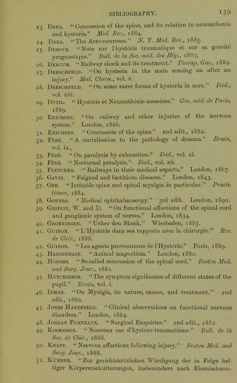 23. Dana.  Concussion of the spine, and its relation to neurasthenia and hysteria. Med. Bee, 1884. 24. Dana.  The Acro-neuroses. JV. Y. Med. Bee, 1885. 25. Debove. Note sur l'hysterie traumatique et sur sa gravite prognostique. Bull, de la Soc. med. des Hop., 1887. 26. Dercum. Railway shock and its treatment. Therap. Gaz., 1889. 27. Dreschfeld. On hysteria in the male coming on after an injury. Med. Chron., vol. v. 28. Dreschfeld.  On some rarer forms of hysteria in man. Ibid., vol. xiii. 29. Dutil.  Hysterie et Neurasthenie associees. Gaz. med. de Paris, 1889. 30. Erichsen. On railway and other injuries of the nervous system. London, 1866. 31. Erichsen.  Concussion of the spine. 2nd edit., 1882. 32. Fere. A contribution to the pathology of dreams. Brain, vol. ix., 33. Fere.  On paralysis by exhaustion. Ibid., vol. xi. 34. Fere.  Nocturnal paralysis. Ibid., voh xii. 35. Fletcher.  Railways in their medical aspects. London, 1867. 36. Gavin.  Feigned and factitious diseases. London, 1843. 37. Gee.  Irritable spine and spinal myalgia in particular. Practi- tioner, 1884. 38. Gowers.  Medical ophthalmoscopy. 3rd edit. London, 1890. 39. Griffin, W. and D. On functional affections of the spinal cord and ganglionic system of nerves. London, 1834. 40. Groeningen.  Ueber den Shock. Wiesbaden, 1885. 41. Guinon. L'Hysterie dans ses rapports avec la chirurgie. Bev. de Chir., 1888. 42. Guinon.  Les agents provocateurs de l'Hysterie. Paris, 1889. 43. Heidenhain. Animal magnetism. London, 1880. 44. Hodges.  So-called concussion of the spinal cord. Boston Med. and Surg. Jour., 1881. 45. Hutchinson.  The symptom-significance of different states of the pupil. Brain, vol. i. 46. Inman. On Myalgia, its nature, causes, and treatment. 2nd edit., i860. 47. Jones Handfield.  Clinical observations on functional nervous disorders. London, 1864. 48. Jordan Furneaux.  Surgical Enquiries. 2nd edit., 1882. 49. Kirmisson.  Nouveau cas d'hystero-traumatisme. Bull, de la Soc. de Chir., 1888. 50. Knapp.  Nervous affections following injury. Boston Med. and Surg. Jour., 1888. 51. Kuiiner. Zur geiichtsartzlichen Wurdigung der in Folge hef- tiger Korpererschutterungen, insbesondere nach Eisenbahnun-