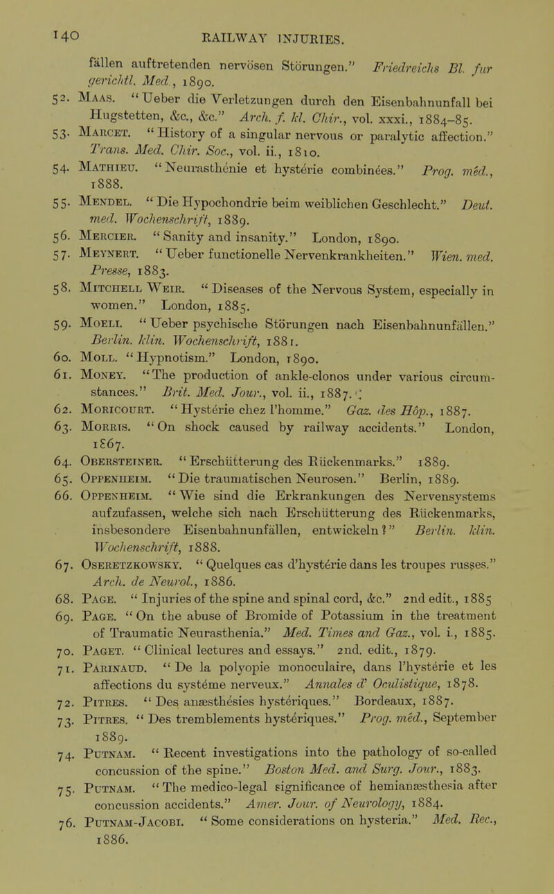 fallen auftretenden nervcisen Storungen. Friedreichs Bl. fur gerichtl. Med., 1890. 52. Maas. Ueber die Verletzungen durch den Eisenbahnunfall bei Hugstetten, &c, &c. Arch. f. Id. Chir., vol. xxxi., 1884-85. 53. Marcet. History of a singular nervous or paralytic affection. Trans. Med. Chir. Soc, vol. ii., 1810. 54. Mathieu.  Neurasthenie et hysterie combinees. Prog, med t888. 55. Mendel.  Die Hypochondrie beim weiblichen Geschlecht. Deut. med. Woclienschrift, 1889. 56. Mercier. Sanity and insanity. London, 1890. 57. Meynert. Ueber functionelle Nervenkrankheiten. Wien.med. Presse, 1883. 58. Mitchell Weir.  Diseases of the Nervous System, especially in women. London, 1885. 59. Moeli.  Ueber psychische Storungen nach Eisenbahnunfallen. Berlin, klin. Woclienschrift, 1881. 60. Moll. Hypnotism. London, T890. 61. Money. The production of ankle-clonos under various circum- stances. Brit. Med. Jour., vol. ii., 1887. ; 62. Moricourt.  Hysterie chez 1'homme. Gaz. des Hop., 1887. 63. Morrts. On shock caused by railway accidents. London, 1S67. 64. Obersteiner.  Erschiitterung des Riickenmarks. 1889. 65. Oppenheim. Die traumatischen Neurosen. Berlin, 1889. 66. Oppenheim.  Wie sind die Erkrankungen des Nervensystems aufzufassen, welche sich nach Erschiitterung des Riickenmarks, insbesondere Eisenbahnunfallen, entwickeln ? Berlin, klin. Woclienschrift, 1888. 67. Oseretzkowsky.  Quelques cas d'hysterie dans les troupes russes. Arch, de Neurol., 1886. 68. Page.  Injuries of the spine and spinal cord, &c. 2nd edit., 1885 69. Page.  On the abuse of Bromide of Potassium in the treatment of Traumatic Neurasthenia. Med. Times and Gaz., vol. i., 1885. 70. Paget.  Clinical lectures and essays. 2nd. edit., 1879. 71. Parinaud.  De la polyopie monoculaire, dans l'hysterie et les affections du systeme nerveux. Annates d' Oculistique, 1878. 72. Pitres.  Des ansesthesies hysteriques. Bordeaux, 1887. 73. Pitres.  Des tremblements hysteriques. Prog, med., September 1S89. 74. Putnam.  Recent investigations into the pathology of so-called concussion of the spine. Boston Med. and Surg. Jour., 1883. 75. Putnam.  The medico-legal significance of hemiansesthesia after concussion accidents. Anier. Jour, of Neurology, 1884. 76. Putnam-Jacobi.  Some considerations on hysteria. Med. Rec, 1886.