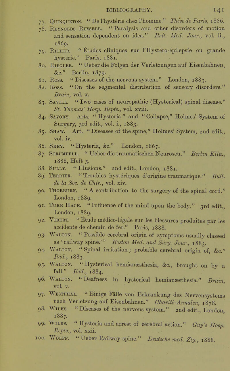77. Quinqueton. De l'hysterie chez l'homme. These de Paris. 1886. 78. Reynolds Russell. Paralysis and other disorders of motion and sensation dependent on idea. Brit. Med. Jour., vol. ii., 1869. 79. Richer. Etudes cliniques sur l'Hyste^ro-epilepsie ou grande hysteric. Paris, 1881. 80. Rieglee. Ueber die Folgen der Verletzungen auf Eisenbahnen, &c. Berlin, 1879. 8r. Ross. Diseases of the nervous system. London, 1883. 82. Ross. On the segmental distribution of sensory disorders. Brain, vol. x. 83. Savill. Two cases of neuropathic (Hysterical) spinal disease. St. Thomas' Hosp. Repts., vol. xviii. 84. Savory. Arts. Hysteria and Collapse, Holmes' System of Surgery, 3rd edit., vol. i., 1883. 85. Shaw. Art. Diseases of the spine, Holmes' System, 2nd edit., vol. iv. 86. Skey. Hysteria, &c. London, 1867. 87. Strumpell. Ueber die traumatischen Neurosen. Berlin Klin., 1888, Heft 3. 88. Sully. Illusions. 2nd edit., London, 1881. 89. Terrier. Troubles hysteriques d'origine traumatique. Bull. de la Soc. de Chir., vol. xiv. 90. Thorburn. A contribution to the surgery of the spinal cord. London, 1889. 91. Tuke Hack. Influence of the mind upon the body. 3rd edit., London, 1889. 92. Vibert. Etude m^dico-legale sur les blessures produites par les accidents de chemin de for. Paris, 1888. 93. Walton. Possible cerebral origin of symptoms usually classed as 'railway spine.' Boston Med. and Surg. Jour., 1883. 94. Walton. Spinal irritation; probable cerebral origin of, &c. Ibid., 1883. 95. Walton. Hysterical hemianesthesia, &c, brought on by a fall. Ibid., 1884. 96. Walton. Deafness in hysterical hemianesthesia. Brain, vol. v. 97. Westphal. Einige Falle von Erkrankung des Nervensystems nach Verletzung auf Eisenbahnen. Qharite-Annalen, 1878. 98. Wilks. Diseases of the nervous system. 2nd edit., London 1887. 99. Wilks. Hysteria and arrest of cerebral action. Guy's Hosp. Repts., vol. xxii. 100. Wolff. Ueber Railway-spine. Deutsche med. Ztg., 1888.
