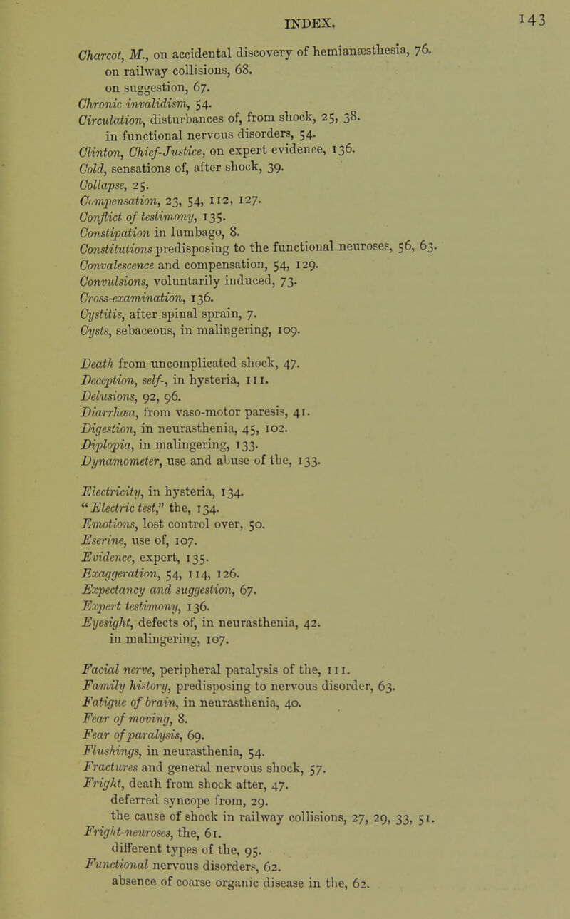 Charcot, M., on accidental discovery of hemiancesthesia, 76. on railway collisions, 68. on suggestion, 67. Chronic invalidism, 54. Circulation, disturbances of, from shock, 25, 38. in functional nervous disorders, 54. Clinton, Chief-Justice, on expert evidence, 136. Cold, sensations of, after shock, 39. Collapse, 25. Compensation, 23, 54, 112, 127. Conflict of testimony, 135. Constipation in lumbago, 8. Constitutions predisposing to the functional neuroses, 56, 63. Convalescence and compensation, 54, 129. Convulsions, voluntarily induced, 73. Cross-examination, 136. Cystitis, after spinal sprain, 7. Cysts, sebaceous, in malingering, 109. Death from uncomplicated shock, 47. Deception, self-, in hysteria, 111. Delusions, 92, 96. Diarrhoea, from vaso-motor paresis, 41. Digestion, in neurasthenia, 45, 102. Diplopia, in malingering, 133. Dynamometer, use and abuse of the, 133. Electricity, in hysteria, 134.  Electric test, the, 134. Emotions, lost control over, 50. Eserine, use of, 107. Evidence, expert, 135. Exaggeration, 54, 114, 126. Expectancy and suggestion, 67. Expert testimony, 136. Eyesight, defects of, in neurasthenia, 42. in malingering, 107. Facial nerve, peripheral paralysis of the, 111. Family history, predisposing to nervous disorder, 63. Fatigue of brain, in neurasthenia, 40. Fear of moving, 8. Fear of paralysis, 69. Flushings, in neurasthenia, 54. Fractures and general nervous shock, 57. Fright, death from shock alter, 47. deferred syncope from, 29. the cause of shock in railway collisions, 27, 29, 33, 51. Fright-neuroses, the, 61. different types of the, 95. Functional nervous disorders, 62. absence of coarse organic disease in the, 62.