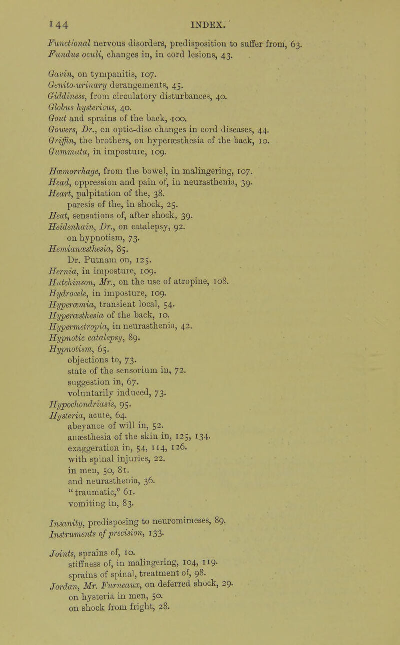 Functional nervous disorders, predisposition to suffer from, 63. Fundus oculi, changes in, in cord lesions, 43. Gaviti, on tympanitis, 107. Genito-urinary derangements, 45. Giddiness, from circulatory disturbances, 40. Globus hystericus, 40. Gout and sprains of the back, 100. Gowers, Dr., on optic-disc changes in cord diseases, 44. Griffin, the brothers, on hyperesthesia of the hack, 10. Gummata, in imposture, 109. Hemorrhage, from the bowel, in malingering, 107. Head, oppression and pain of, in neurasthenia, 39. Heart, palpitation of the, 38. paresis of the, in shock, 25. Heat, sensations of, after shock, 39. Heidenhain, Dr., on catalepsy, 92. on hypnotism, 73. Hemianesthesia, 85. Dr. Putnam on, 125. Hernia, in imposture, 109. Hutchinson, Mr., on the use of atropine, 108. Hydrocele, in imposture, 109. Hyperemia, transient local, 54. Hyperatsthesia of the back, 10. Hypermetropia, in neurasthenia, 42. Hypnotic catalepsy, 89. Hypnotism, 65. objections to, 73. state of the sensorium in, 72. suggestion in, 67. voluntarily induced, 73. Hypochondriasis, 95. Hysteria, acute, 64. abeyance of will in, 52. anaesthesia of the skin in, 125, 134. exaggeration in, 54, 114, 126. with spinal injuries, 22. in men, 50, 81. and neurasthenia, 36.  traumatic, 61. vomiting in, 83. Insanity, predisposing to neuromimeses, 89. Instruments of precision, 133. Joints, sprains of, 10. stiffness of, in malingering, 104, 119. sprains of spinal, treatment of, 98. Jordan, Mr. Fumeaux, on deferred shock, 29. on hysteria in men, 50. on shock from fright, 28.