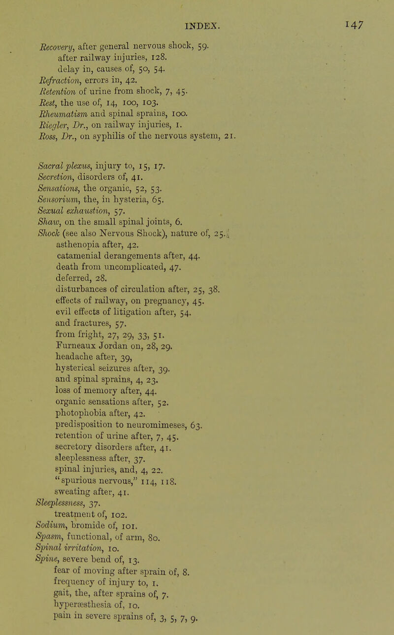 Recovery, after general nervous shock, 59. after railway injuries, 128. delay in, causes of, 50, 54. Refraction, errors in, 42. Retention of urine from shock, 7, 45. Rest, the use of, 14, 100, 103. Rheumatism and spinal sprains, 100. Riegler, Dr., on railway injuries, 1. Ross, Dr., on syphilis of the nervous system, 21. Sacral plexus, injury to, 15, 17. Secretion, disorders of, 41. Sensations, the organic, 52, 53. Sensorium, the, in hysteria, 65. Sexual exhaustion, 57. Shaw, on the small spinal joints, 6. Shock (see also Nervous Shock), nature of, 25., asthenopia after, 42. catamenial derangements after, 44. death from uncomplicated, 47. deferred, 28. disturbances of circulation after, 25, 38. effects of railway, on pregnancy, 45. evil effects of litigation after, 54. and fractures, 57. from fright, 27, 29, 33, 51. Furneaux Jordan on, 28, 29. headache after, 39, hysterical seizures after, 39. and spinal sprains, 4, 23. loss of memory after, 44. organic sensations after, 52. photophobia after, 42. predisposition to neuromimeses, 63. retention of urine after, 7, 45. secretory disorders after, 41. sleeplessness after, 37. spinal injuries, and, 4, 22. spurious nervous, 114, 118. sweating after, 41. Sleeplessness, 37. treatment of, 102. Sodium, bromide of, 101. Spasm, functional, of arm, 80. Spinal irritation, 10. Spine, severe bend of, 13. fear of moving after sprain of, 8. frequency of injury to, 1. gait, the, after sprains of, 7. hypersesthesia of, 10. pain in severe sprains of, 3, 5, 7, 9.