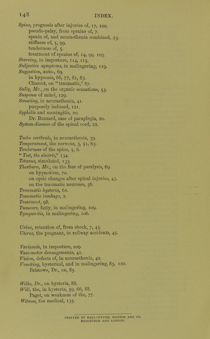 Spine, prognosis after injuries of, 17, 100. pseudo-palsy, from sprains of, 7. sprain of, and neurasthenia combined, 23. stiffness of, 5, 99. tenderness of, 5. treatment of sprains of, 14, 99, 103. Starving, in imposture, 114, 115. Subjective symptoms, in malingering, 119. Suggestion, auto-, 69. in hypnosis, 66, 77, 81, 83. Charcot, on traumatic, 67. Sully, Mr., on the organic sensations, 53. Suspense of mind, 129. Sweating, in neurasthenia, 41. purposely induced, 121. Syphilis and meningitis, 20. Dr. Buzzard, case of paraplegia, 20. System-diseases of the spinal cord, 22. Tache cerebrate, in neurasthenia, 39. Temperament, the nervous, 3, 51, 63. Tenderness of the spine, 5, 6.  Test, the electric, 134. Tetanus, simidated, 133. Thorburn, Mr., on the fear of paralysis, 69. on hypnotism, 70. on optic changes after spinal injuries, 43. on the traumatic neuroses, 36. Traumatic hysteria, 61. Traumatic lumbago, 2. Treatment, 98. Tumours, fatty, in malingering, 109. Tympanitis, in malingering, 106. Urine, retention of, from shock, 7, 45. Uterus, the pregnant, in railway accidents, 45. Varicocele, in imposture, 109. Vaso-motor derangements, 41. Vision, defects of, in neurasthenia, 42. Vomiting, hysterical, and in malingering, 83, 120. Bristowe, Dr., on, 85. Wilks, Dr., on hysteria, 88. Will, the, in hysteria, 59, 66, 88. Paget, on weakness of the, 77. Witness, the medical, 135. PRINTED DV BALLANTVNE, HANSON AND CO. EDINBURGH AND LONDON.