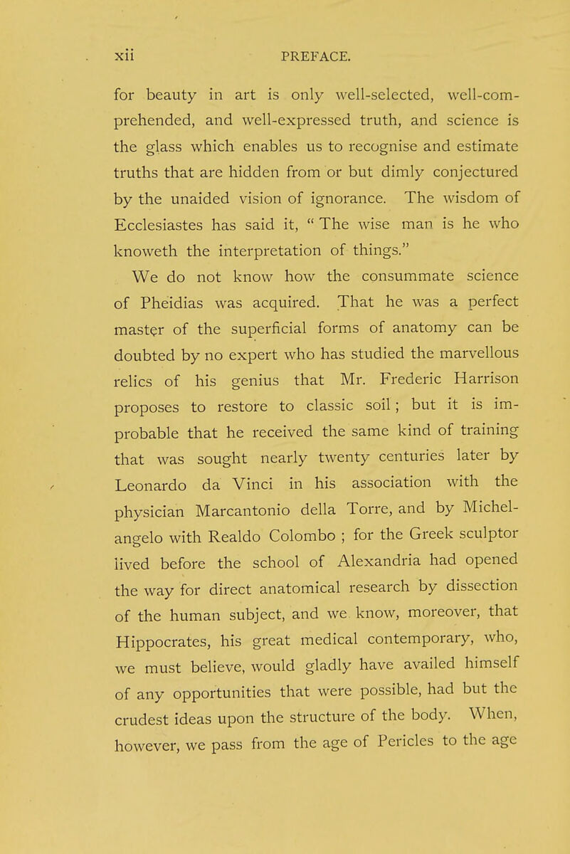 for beauty in art is only well-selected, well-com- prehended, and well-expressed truth, and science is the glass which enables us to recognise and estimate truths that are hidden from or but dimly conjectured by the unaided vision of ignorance. The wisdom of Ecclesiastes has said it,  The wise man is he who knoweth the interpretation of things. We do not know how the consummate science of Pheidias was acquired. That he was a perfect master of the superficial forms of anatomy can be doubted by no expert who has studied the marvellous relics of his genius that Mr. Frederic Harrison proposes to restore to classic soil; but it is im- probable that he received the same kind of training that was sought nearly twenty centuries later by Leonardo da Vinci in his association with the physician Marcantonio della Torre, and by Michel- angelo with Realdo Colombo ; for the Greek sculptor lived before the school of Alexandria had opened the way for direct anatomical research by dissection of the human subject, and we know, moreover, that Hippocrates, his great medical contemporary, who, we must believe, would gladly have availed himself of any opportunities that were possible, had but the crudest ideas upon the structure of the body. When, however, we pass from the age of Pericles to the age