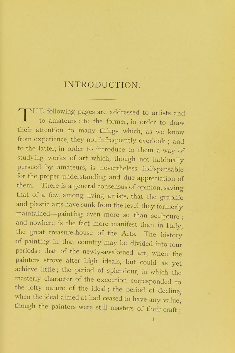 INTRODUCTION. ^pHE following pages are addressed to artists and J- to amateurs : to the former, in order to draw their attention to many things which, as we know from experience, they not infrequently overlook ; and to the latter, in order to introduce to them a way of studying works of art which, though not habitually pursued by amateurs, is nevertheless indispensable for the proper understanding and due appreciation of them. There is a general consensus of opinion, saving that of a few, among living artists, that the graphic and plastic arts have sunk from the level they formerly maintained—painting even more so than sculpture ; and nowhere is the fact more manifest than in Italy,' the great treasure-house of the Arts. The history of painting in that country may be divided into four periods : that of the newly-awakened art, when the painters strove after high ideals, but could as yet achieve little; the period of splendour, in which the masterly character of the execution corresponded to the lofty nature of the ideal; the period of decline, when the ideal aimed at had ceased to have any value' though the painters were still masters of their craft;' r