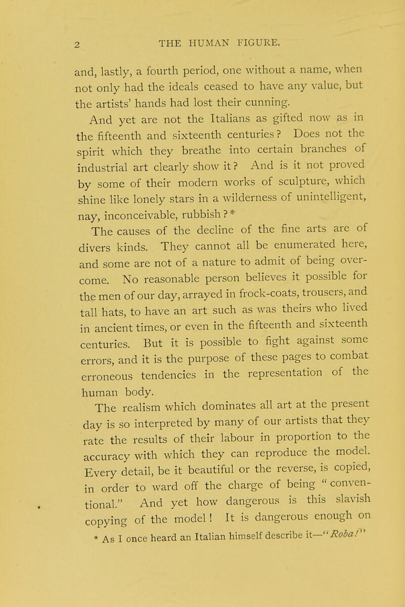 and, lastly, a fourth period, one without a name, when not only had the ideals ceased to have any value, but the artists' hands had lost their cunning. And yet are not the Italians as gifted now as in the fifteenth and sixteenth centuries ? Does not the spirit which they breathe into certain branches of industrial art clearly show it ? And is it not proved by some of their modern works of sculpture, which shine like lonely stars in a wilderness of unintelligent, nay, inconceivable, rubbish ? * The causes of the decline of the fine arts are of divers kinds. They cannot all be enumerated here, and some are not of a nature to admit of being over- come. No reasonable person believes it possible for the men of our day, arrayed in frock-coats, trousers, and tall hats, to have an art such as was theirs who lived in ancient times, or even in the fifteenth and sixteenth centuries. But it is possible to fight against some errors, and it is the purpose of these pages to combat erroneous tendencies in the representation of the human body. The realism which dominates all art at the present day is so interpreted by many of our artists that they rate the results of their labour in proportion to the accuracy with which they can reproduce the model. Every detail, be it beautiful or the reverse, is copied, in order to ward off the charge of being « conven- tional. And yet how dangerous is this slavish copying of the model! It is dangerous enough on * As I once heard an Italian himself describe it—Robaf*