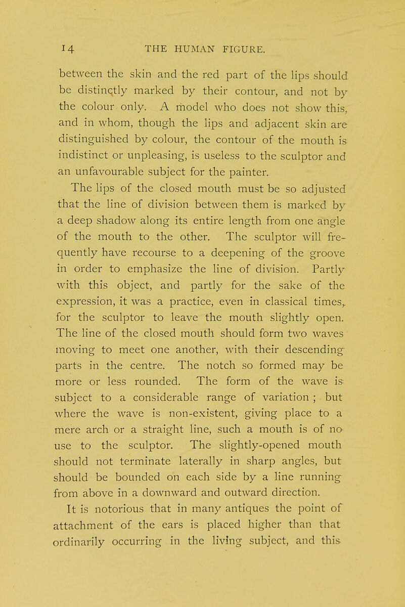 between the skin and the red part of the lips should be distinctly marked by their contour, and not by the colour only. A model who does not show this, and in whom, though the lips and adjacent skin are distinguished by colour, the contour of the mouth is indistinct or unpleasing, is useless to the sculptor and an unfavourable subject for the painter. The lips of the closed mouth must be so adjusted that the line of division between them is marked by a deep shadow along its entire length from one angle of the mouth to the other. The sculptor will fre- quently have recourse to a deepening of the groove in order to emphasize the line of division. Partly with this object, and partly for the sake of the expression, it was a practice, even in classical times,, for the sculptor to leave the mouth slightly open. The line of the closed mouth should form two waves moving to meet one another, with their descending parts in the centre. The notch so formed may be more or less rounded. The form of the wave is subject to a considerable range of variation ; but where the wave is non-existent, giving place to a mere arch or a straight line, such a mouth is of no use to the sculptor. The slightly-opened mouth should not terminate laterally in sharp angles, but should be bounded on each side by a line running from above in a downward and outward direction. It is notorious that in many antiques the point of attachment of the ears is placed higher than that ordinarily occurring in the living subject, and this