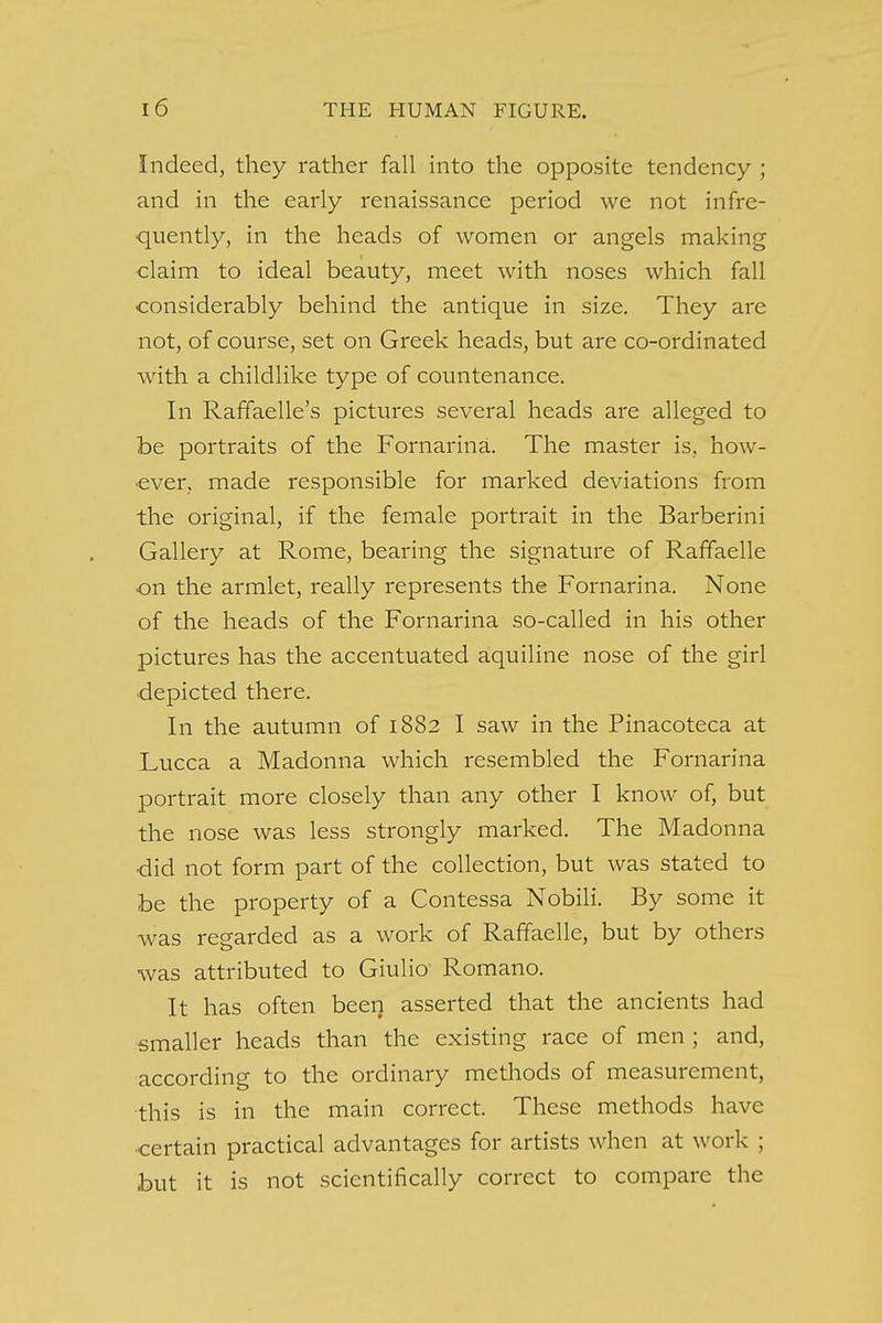 Indeed, they rather fall into the opposite tendency ; and in the early renaissance period we not infre- quently, in the heads of women or angels making claim to ideal beauty, meet with noses which fall considerably behind the antique in size. They are not, of course, set on Greek heads, but are co-ordinated with a childlike type of countenance. In Raffaelle's pictures several heads are alleged to be portraits of the Fornarina. The master is, how- ever, made responsible for marked deviations from the original, if the female portrait in the Barberini Galleiy at Rome, bearing the signature of Raffaelle on the armlet, really represents the Fornarina. None of the heads of the Fornarina so-called in his other pictures has the accentuated aquiline nose of the girl depicted there. In the autumn of 1882 I saw in the Pinacoteca at Lucca a Madonna which resembled the Fornarina portrait more closely than any other I know of, but the nose was less strongly marked. The Madonna •did not form part of the collection, but was stated to be the property of a Contessa Nobili. By some it was regarded as a work of Raffaelle, but by others was attributed to Giulio Romano. It has often been asserted that the ancients had smaller heads than the existing race of men ; and, according to the ordinary methods of measurement, this is in the main correct. These methods have •certain practical advantages for artists when at work ; but it is not scientifically correct to compare the