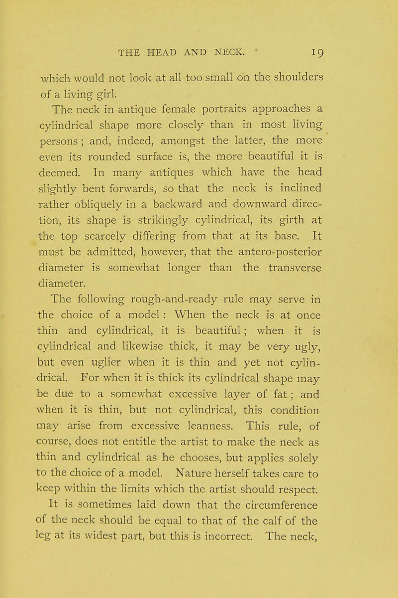 which would not look at all too small on the shoulders of a living girl. The neck in antique female portraits approaches a cylindrical shape more closely than in most living persons ; and, indeed, amongst the latter, the more even its rounded surface is, the more beautiful it is deemed. In many antiques which have the head slightly bent forwards, so that the neck is inclined rather obliquely in a backward and downward direc- tion, its shape is strikingly cylindrical, its girth at the top scarcely differing from that at its base. It must be admitted, however, that the antero-posterior diameter is somewhat longer than the transverse diameter. The following rough-and-ready rule may serve in the choice of a model : When the neck is at once thin and cylindrical, it is beautiful; when it is cylindrical and likewise thick, it may be very ugly, but even uglier when it is thin and yet not cylin- drical. For when it is thick its cylindrical shape may be due to a somewhat excessive layer of fat; and when it is thin, but not cylindrical, this condition may arise from excessive leanness. This rule, of course, does not entitle the artist to make the rteck as thin and cylindrical as he chooses, but applies solely to the choice of a model. Nature herself takes care to keep within the limits which the artist should respect. It is sometimes laid clown that the circumference of the neck should be equal to that of the calf of the leg at its widest part, but this is incorrect. The neck,