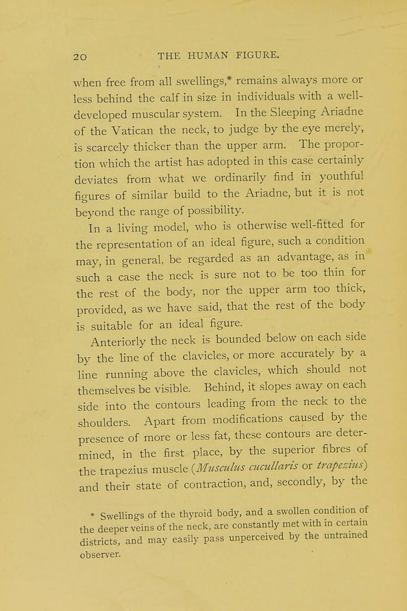when free from all swellings * remains always more or less behind the calf in size in individuals with a well- developed muscular system. In the Sleeping Ariadne of the Vatican the neck, to judge by the eye merely, is scarcely thicker than the upper arm. The propor- tion which the artist has adopted in this case certainly deviates from what we ordinarily find in youthful figures of similar build to the Ariadne, but it is not beyond the range of possibility. In a living model, who is otherwise well-fitted for the representation of an ideal figure, such a condition may, in general be regarded as an advantage, as in such a case the neck is sure not to be too thin for the rest of the body, nor the upper arm too thick, provided, as we have said, that the rest of the body is suitable for an ideal figure. Anteriorly the neck is bounded below on each side by the line of the clavicles, or more accurately by a line running above the clavicles, which should not themselves be visible. Behind, it slopes away on each side into the contours leading from the neck to the shoulders. Apart from modifications caused by the presence of more or less fat, these contours are deter- mined, in the first place, by the superior fibres of the trapezius muscle (Musculus cucullaris or trapezius) and their state of contraction, and, secondly, by the * Swellings of the thyroid body, and a swollen condition of the deeper veins of the neck, are constantly met with in certain districts, and may easily pass unperceived by the untrained observer.