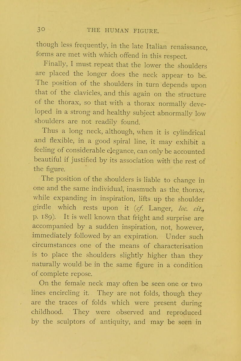 though less frequently, in the late Italian renaissance, forms are met with which offend in this respect. Finally, I must repeat that the lower the shoulders are placed the longer does the neck appear to be. The position of the shoulders in turn depends upon that of the clavicles, and this again on the structure of the thorax, so that with a thorax normally deve- loped in a strong and healthy subject abnormally low shoulders are not readily found. Thus a long neck, although, when it is cylindrical and flexible, in a good spiral line, it may exhibit a feeling of considerable elegance, can only be accounted beautiful if justified by its association with the rest of the figure. The position of the shoulders is liable to change in one and the same individual, inasmuch as the thorax, while expanding in inspiration, lifts up the shoulder girdle which rests upon it {cf. Langer, loc. cit., p. 189). It is well known that fright and surprise are accompanied by a sudden inspiration, not, however, immediately followed by an expiration. Under such circumstances one of the means of characterisation is to place the shoulders slightly higher than they naturally would-be in the same figure in a condition of complete repose. On the female neck may often be seen one or two lines encircling it. They are not folds, though they are the traces of folds which were present during childhood. They were observed and reproduced by the sculptors of antiquity, and may be seen in
