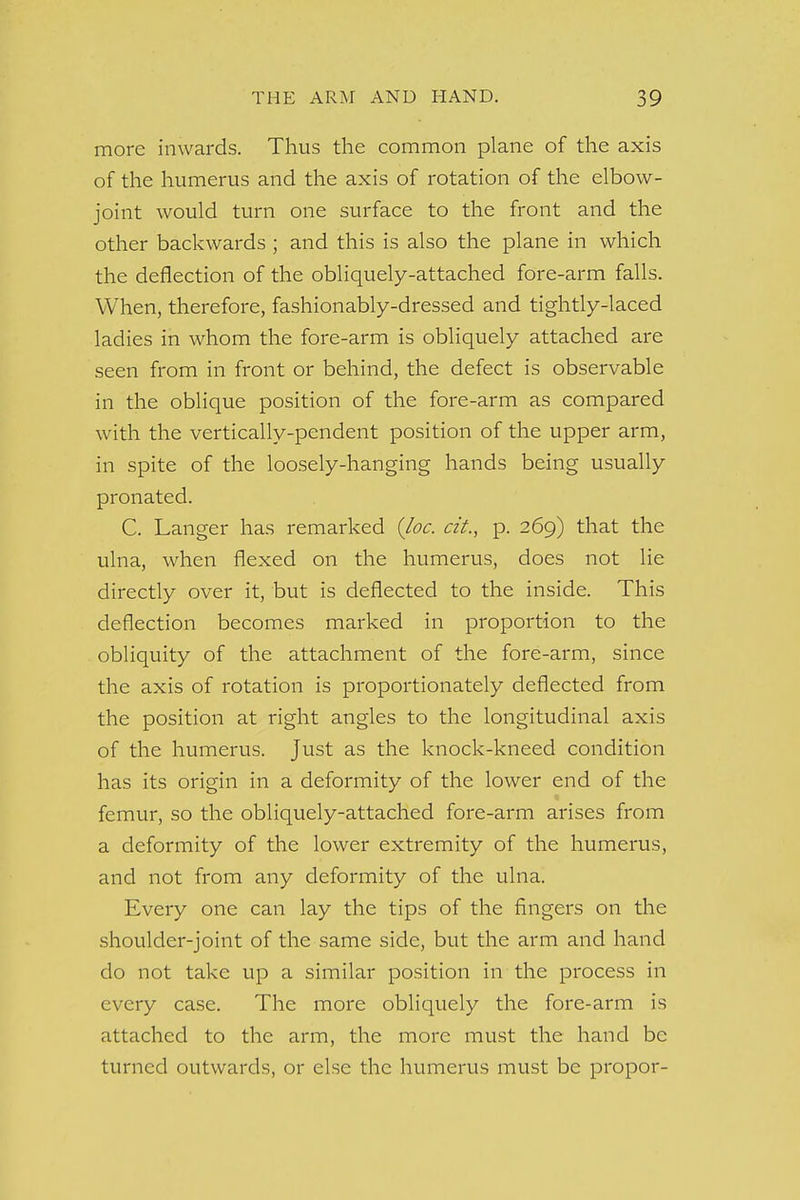 more inwards. Thus the common plane of the axis of the humerus and the axis of rotation of the elbow- joint would turn one surface to the front and the other backwards ; and this is also the plane in which the deflection of the obliquely-attached fore-arm falls. When, therefore, fashionably-dressed and tightly-laced ladies in whom the fore-arm is obliquely attached are seen from in front or behind, the defect is observable in the oblique position of the fore-arm as compared with the vertically-pendent position of the upper arm, in spite of the loosely-hanging hands being usually pronated. C. Langer has remarked {loc. cit., p. 269) that the ulna, when flexed on the humerus, does not lie directly over it, but is deflected to the inside. This deflection becomes marked in proportion to the obliquity of the attachment of the fore-arm, since the axis of rotation is proportionately deflected from the position at right angles to the longitudinal axis of the humerus, just as the knock-kneed condition has its origin in a deformity of the lower end of the femur, so the obliquely-attached fore-arm arises from a deformity of the lower extremity of the humerus, and not from any deformity of the ulna. Every one can lay the tips of the fingers on the shoulder-joint of the same side, but the arm and hand do not take up a similar position in the process in every case. The more obliquely the fore-arm is attached to the arm, the more must the hand be turned outwards, or else the humerus must be propor-