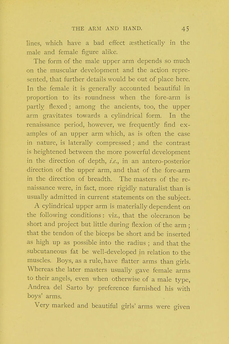 lines, which have a bad effect aesthetically in the male and female figure alike. The form of the male upper arm depends so much on the muscular development and the action repre- sented, that further details would be out of place here. In the female it is generally accounted beautiful in proportion to its roundness when the fore-arm is partly flexed ; among the ancients, too, the upper arm gravitates towards a cylindrical form. In the renaissance period, however, we frequently find ex- amples of an upper arm which, as is often the case in nature, is laterally compressed ; and the contrast is heightened between the more powerful development in the direction of depth, i.e., in an anteroposterior direction of the upper arm, and that of the fore-arm in the direction of breadth. The masters of the re- naissance were, in fact, more rigidly naturalist than is usually admitted in current statements on the subject. A cylindrical upper arm is materially dependent on the following conditions : viz., that the olecranon be short and project but little during flexion of the arm ; that the tendon of the biceps be short and be inserted as high up as possible into the radius ; and that the subcutaneous fat be well-developed in relation to the muscles. Boys, as a rule, have flatter arms than girls. Whereas the later masters usually gave female arms to their angels, even when otherwise of a male type, Andrea del Sarto by preference furnished his with boys' arms. Very marked and beautiful girls' arms were given