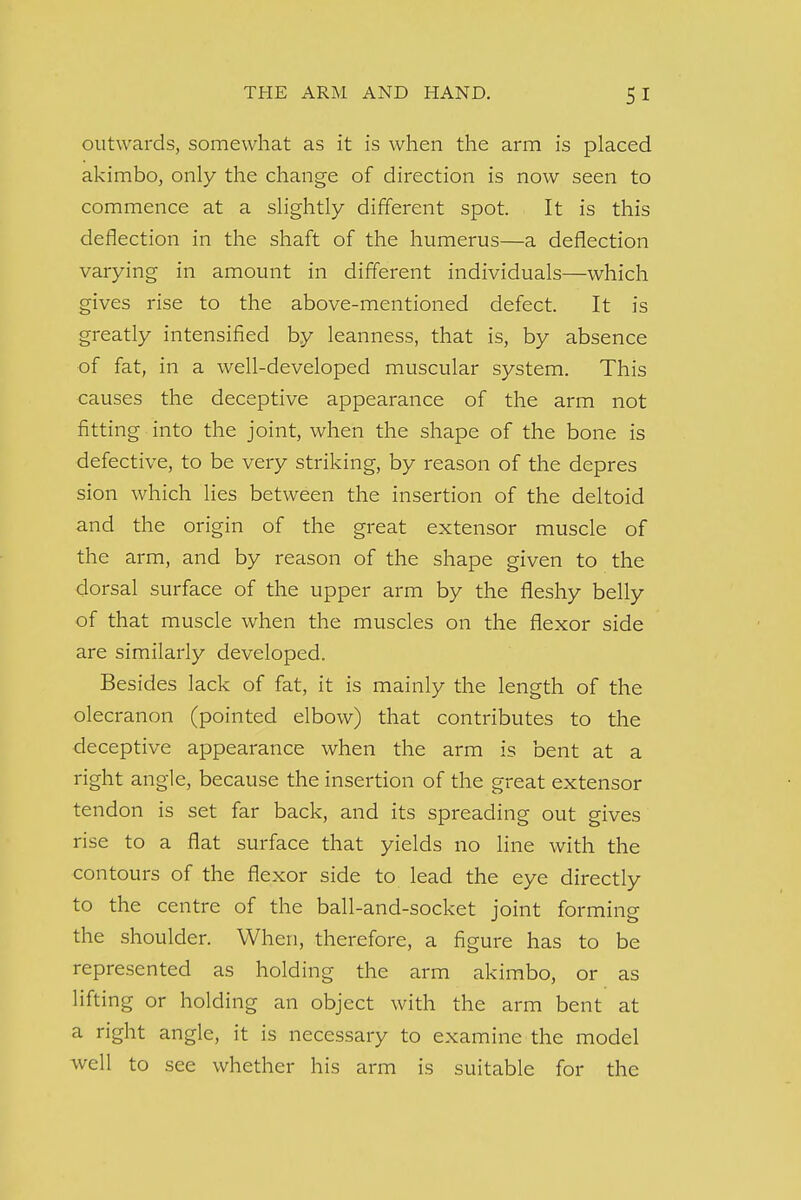 outwards, somewhat as it is when the arm is placed akimbo, only the change of direction is now seen to commence at a slightly different spot. It is this deflection in the shaft of the humerus—a deflection varying in amount in different individuals—which gives rise to the above-mentioned defect. It is greatly intensified by leanness, that is, by absence of fat, in a well-developed muscular system. This causes the deceptive appearance of the arm not fitting into the joint, when the shape of the bone is defective, to be very striking, by reason of the depres sion which lies between the insertion of the deltoid and the origin of the great extensor muscle of the arm, and by reason of the shape given to the dorsal surface of the upper arm by the fleshy belly of that muscle when the muscles on the flexor side are similarly developed. Besides lack of fat, it is mainly the length of the olecranon (pointed elbow) that contributes to the deceptive appearance when the arm is bent at a right angle, because the insertion of the great extensor tendon is set far back, and its spreading out gives rise to a flat surface that yields no line with the contours of the flexor side to lead the eye directly to the centre of the ball-and-socket joint forming the shoulder. When, therefore, a figure has to be represented as holding the arm akimbo, or as lifting or holding an object with the arm bent at a right angle, it is necessary to examine the model well to see whether his arm is suitable for the