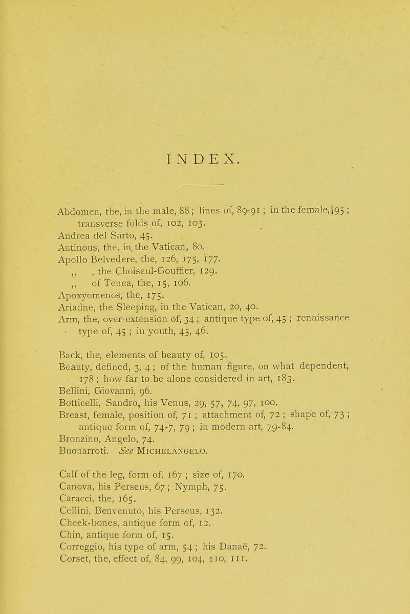 INDEX. Abdomen, the, in the male, 88 ; lines of, 89-91 ; in the female, I95 ; transverse folds of, 102, 103. Andrea del Sarto, 45. Antinous, the, in, the Vatican, 80. Apollo Belvedere, the, 126, 175, 177. ,, , the Choiseul-Goufher, 129. ,, of Tenea, the, 15, 106. Apoxyomenos, the, 175. Ariadne, the Sleeping, in the Vatican, 20, 40. Arm, the, over-extension of, 34 ; antique type of, 45 ; renaissance • type of, 45 ; in youth, 45, 46. Back, the, elements of beauty of, 105. Beauty, defined, 3, 4; of the human figure, on what dependent, 178; how far to.be alone considered in art, 183. Bellini, Giovanni, 96. Botticelli, Sandro, his Venus, 29, 57, 74, 97, 100. Breast, female, position of, 71 ; attachment of, 72 ; shape of, 73 ; antique form of, 74-7, 79 ; in modern art, 79-84. Bronzino, Angelo, 74. Buonarroti. See Michelangelo. Calf of the leg, form of, 167 ; size of, 170. Canova, his Perseus, 67; Nymph, 75. Caracci, the, 165. ( cllini, Benvenuto, his Perseus, 132. Cheek-bones, antique form of, 12. Chin, antique form of, 15. Correggio, his type of arm, 54 ; his Danae, 72. Corset, the, effect of, 84, 99, 104, no, 111.