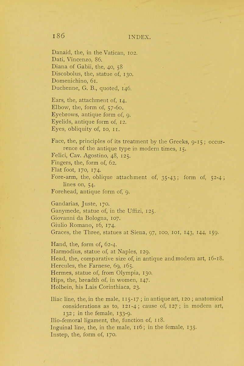 Danaid, the, in the Vatican, 102. Dati, Vincenzo, 86. Diana of Gabii, the, 40, 58 Discobolus, the, statue of, 130. Domenichino, 61. Duchenne, G. B., quoted, 146. Ears, the, attachment of, 14. Elbow, the, form of, 57-60. Eyebrows, antique form of, 9. Eyelids, antique form of, 12. Eyes, obliquity of, 10, 11. Face, the, principles of its treatment by the Greeks, 9-15 ; occur- rence of the antique type in modern times, 15. Felici, Cav. Agostino, 48, 125. Fingers, the, form of, 62. Flat foot, 170, 174. Fore-arm, the, oblique attachment of, 35-43; form of, 52-4; lines on, 54. Forehead, antique form of, 9. Gandarias, Juste, 170. Ganymede, statue of, in the Uffizi, 125. Giovanni da Bologna, 107. Giulio Romano, 16, 174. Graces, the Three, statues at Siena, 97, 100, 101, 143, 144, 159. Hand, the, form of, 62-4. Harmodius, statue of, at Naples, 129. Head, the, comparative size of, in antique and modern art, 16-18. Hercules, the Farnese, 69, 165. Hermes, statue of, from Olympia, 130. Hips, the, breadth of, in women, 147. Holbein, his Lais Corinthiaca, 23. Iliac line, the, in the male, 115-17 ; in antique art, 120 ; anatomical considerations as to, 121-4; cause of, 127; in modern art, 132 ; in the female, 133-9. Ilio-femoral ligament, the, function of, 118. Inguinal line, the, in the male, 116; in the female, 135. Instep, the, form of, 170.