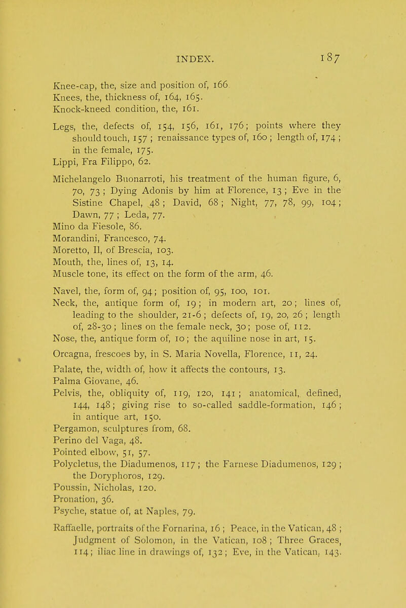 Knee-cap, the, size and position of, 166 Knees, the, thickness of, 164, 165. Knock-kneed condition, the, 161. Legs, the, defects of, 154, 156, 161, 176; points where they should touch, 157 ; renaissance types of, 160 ; length of, 174 ; in the female, 175. Lippi, Fra Filippo, 62. Michelangelo Buonarroti, his treatment of the human figure, 6, 70, 73 ; Dying Adonis by him at Florence, 13 ; Eve in the Sistine Chapel, 48 ; David, 68 ; Night, 77, 78, 99, 104; Dawn, 77 ; Leda, 77. Mino da Fiesole, 86. Morandini, Francesco, 74. Moretto, II, of Brescia, 103. Mouth, the, lines of, 13, 14. Muscle tone, its effect on the form of the arm, 46. Navel, the, form of, 94; position of, 95, 100, 101. Neck, the, antique form of, 19; in modern art, 20; lines of, leading to the shoulder, 21-6 ; defects of, 19, 20, 26 ; length of, 28-30; lines on the female neck, 30; pose of, 112. Nose, the, antique form of, 10; the aquiline nose in art, 15. Orcagna, frescoes by, in S. Maria Novella, Florence, 11, 24. Palate, the, width of, how it affects the contours, 13. Palma Giovane, 46. Pelvis, the, obliquity of, 119, 120, 141 ; anatomical, defined, 144, 148; giving rise to so-called saddle-formation, 146 ; in antique art, 150. Pergamon, sculptures from, 68. Perino del Vaga, 48. Pointed elbow, 51, 57. Polycletus, the Diadumenos, 117; the Farnese Diadumenos, 129 ; the Doryphoros, 129. Poussin, Nicholas, 120. Pronation, 36. Psyche, statue of, at Naples, 79. Raffaelle, portraits of the Fornarina, 16 ; Peace, in the Vatican, 48 ; Judgment of Solomon, in the Vatican, 108 ; Three Graces, 114; iliac line in drawings of, 132; Eve, in the Vatican. 143.