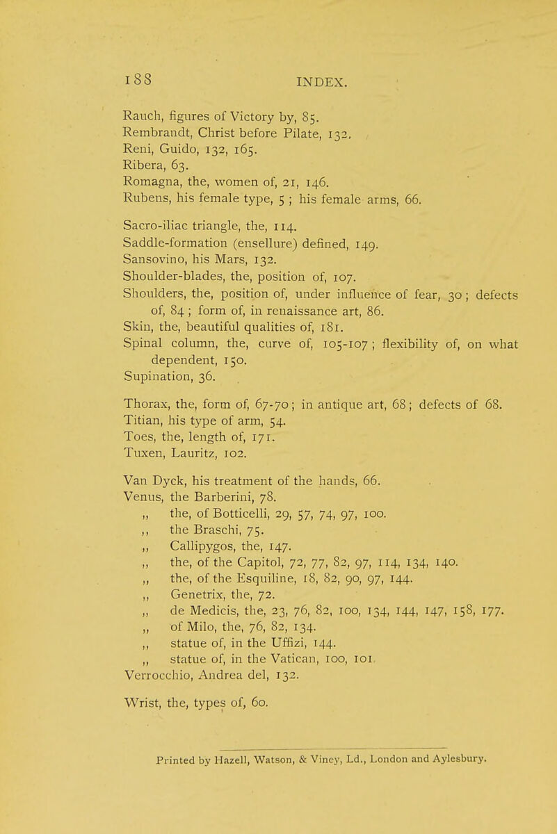 I S3 Rauch, figures of Victory by, 85. Rembrandt, Christ before Pilate, 132. Reni, Guido, 132, 165. Ribera, 63. Romagna, the, women of, 21, 146. Rubens, his female type, 5 ; his female arms, 66. Sacro-iliac triangle, the, 114. Saddle-formation (ensellure) defined, 149. Sansovino, his Mars, 132. Shoulder-blades, the, position of, 107. Shoulders, the, position of, under influence of fear, 30; defects of, 84 ; form of, in renaissance art, 86. Skin, the, beautiful qualities of, 181. Spinal column, the, curve of, 105-107 ; flexibility of, on what dependent, 150. Supination, 36. Thorax, the, form of, 67-70; in antique art, 68; defects of 68. Titian, his type of arm, 54. Toes, the, length of, 171. Tuxen, Lauritz, 102. Van Dyck, his treatment of the hands, 66. Venus, the Barberini, 78. „ the, of Botticelli, 29, 57, 74, 97, 100. ,, the Braschi, 75. ,, Callipygos, the, 147. „ the, of the Capitol, 72, 77, 82, 97, 114, 134, 140. „ the, of the Esquiline, 18, 82, 90, 97, 144. „ Genetrix, the, 72. „ de Medicis, the, 23, 76, 82, 100, 134, 144, 147, 158, 177. ,, of Milo, the, 76, 82, 134. ,, statue of, in the Uffizi, 144. ,, statue of, in the Vatican, 100, 101 Verrocchio, Andrea del, 132. Wrist, the, types of, 60. Printed by Hazell, Watson, & Viney, Ld., London and Aylesbury.