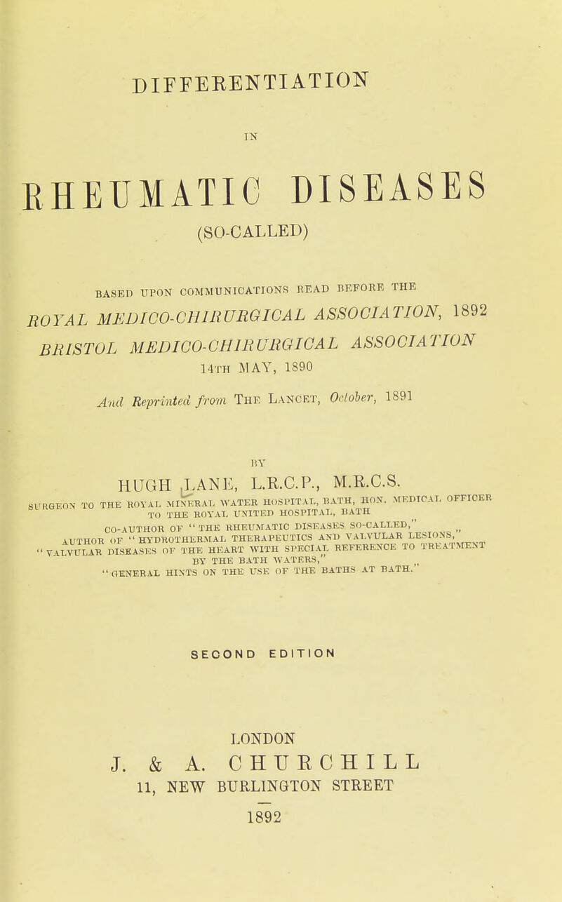 DIFFERENTIATION IN RHEUMATIC DISEASES (SO-CALLED) BASED UPON COMMUNICATIONS READ HEFORE THE ROYAL MEDICO-CHIRURGICAL ASSOCIATION, 1892 BRISTOL MEDICO-CHIRURGIOAL ASSOCIATION Hth may, 1S90 And Reprinted from The Lanckt, Odoher, 1891 liY HUGH J.ANE, L.R.C.P., M.KC.S. SURGEON- TO THE ROYAL Mri^;HAI. WATER HOSPITAL, HATH, HON. MEDICAL OFFICER TO THE ROYAI. UNITED HOSPITAL, BATH CO-\UTHOR OF THE HHEUSfATIC DISEASES SO-CALLED, AUTHOR OF HY-DROTHER.MAL THERAPEUTICS AND VALVULAR LESIONS, VALVULAR DISEASES OF THE HEART WITH SPECIAL REFERENCE TO TREATMENT BY THE BATH WATERS, GENERAL HINTS ON THE USE OF THE BATHS AT BATH. SECOND EDITION LONDON J. & A. CHURCHILL 11, NEW BURLINGTON STREET 1892